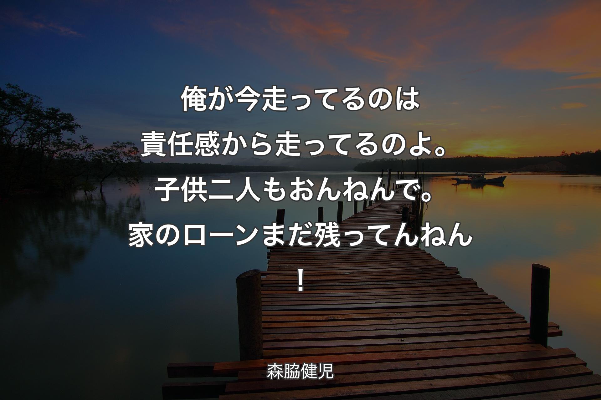 俺が今走ってるのは責任感から走ってるのよ。子供二人もおんねんで。家のローンまだ残ってんねん！ - 森脇健児