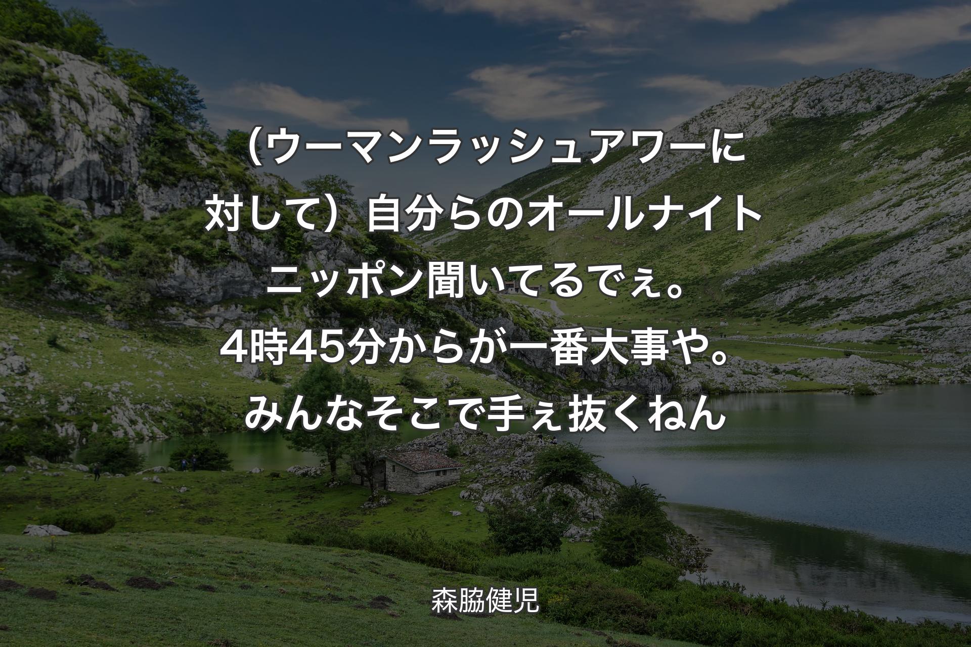 （ウーマンラッシュアワーに対して）自分らのオールナイトニッポン聞いてるでぇ。4時45分からが一番大事や。みんなそこで手ぇ抜くねん - 森脇健児