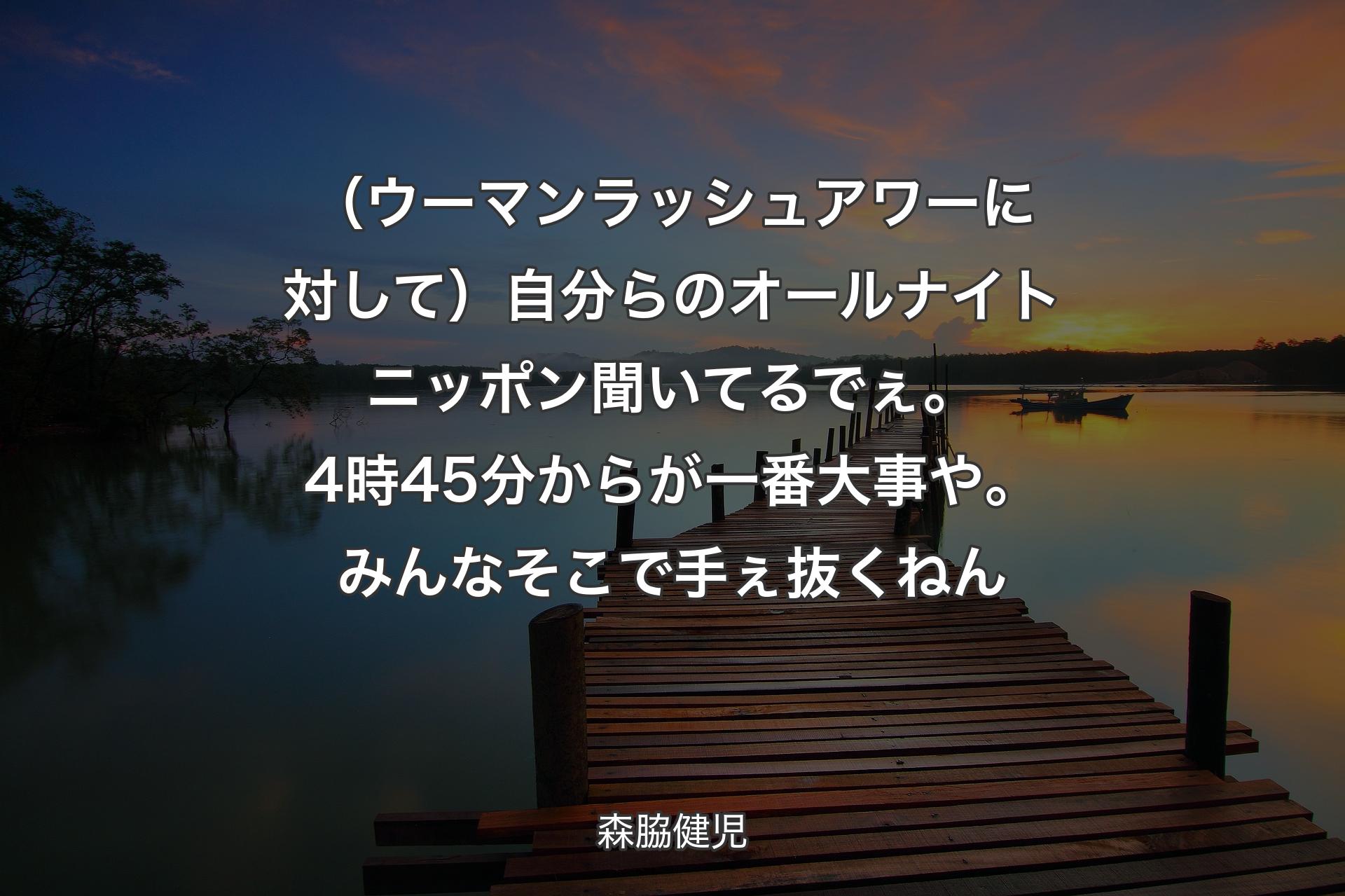 【背景3】（ウーマンラッシュアワーに対して）自分らのオールナイトニッポン聞いてるでぇ。4時45分からが一番大事や。みんなそこで手ぇ抜くねん - 森脇健児