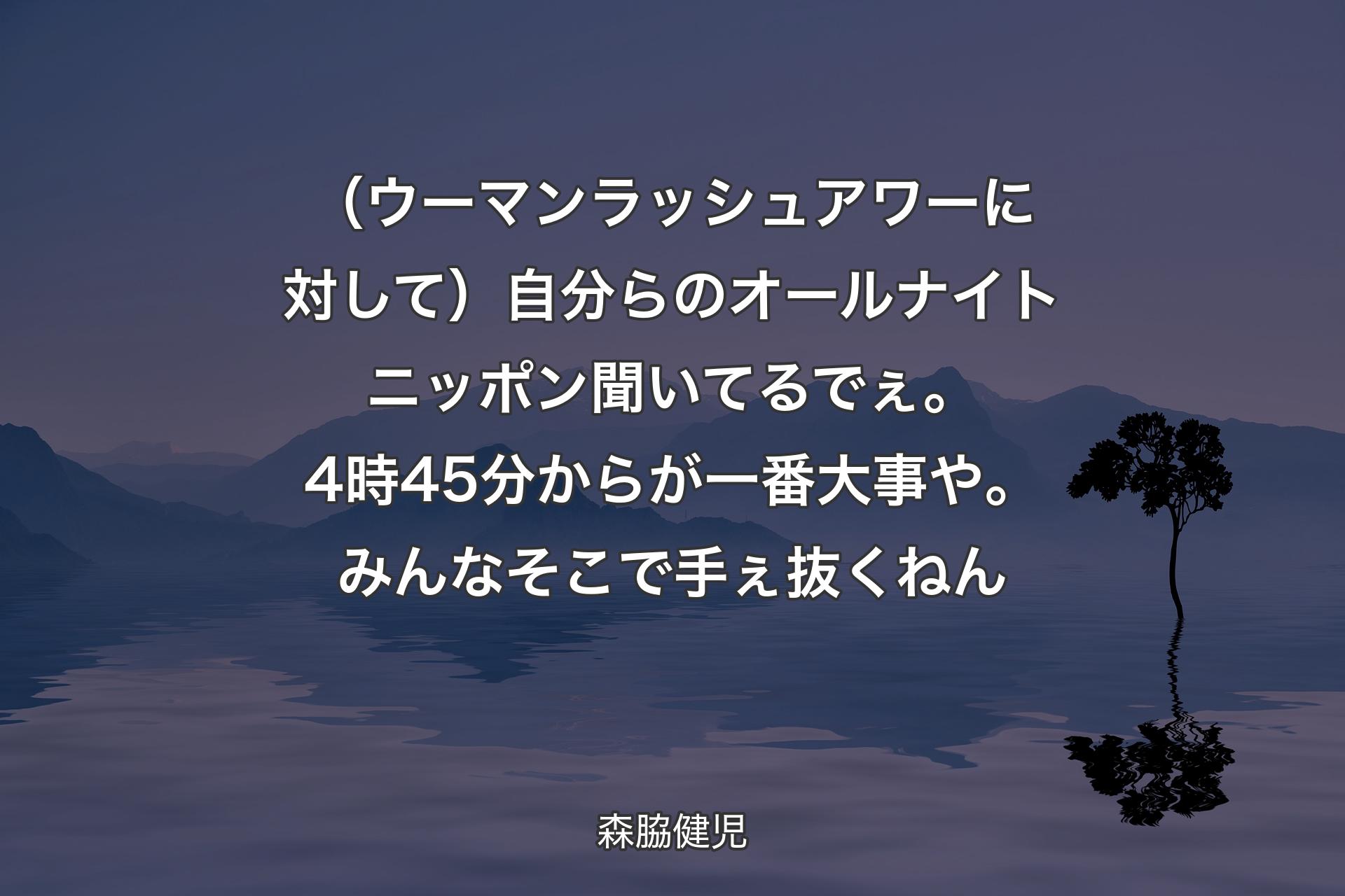 （ウーマンラッシュアワーに対して）自分らのオールナイトニッポン聞いてるでぇ。4時45分からが一番大事や。みんなそこで手ぇ抜くねん - 森脇健児