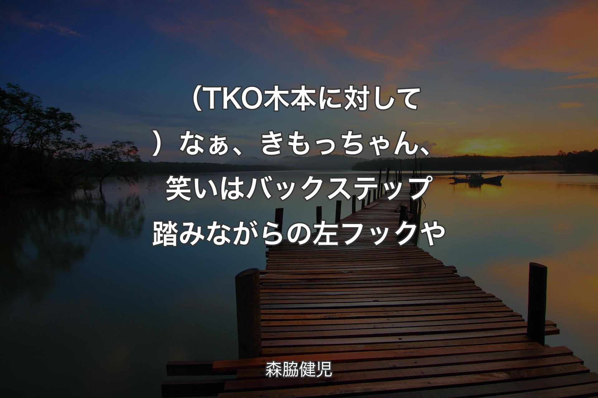 【背景3】（TKO木本に対して）なぁ、きもっちゃん、笑いはバックステップ踏みながらの左フックや - 森脇健児