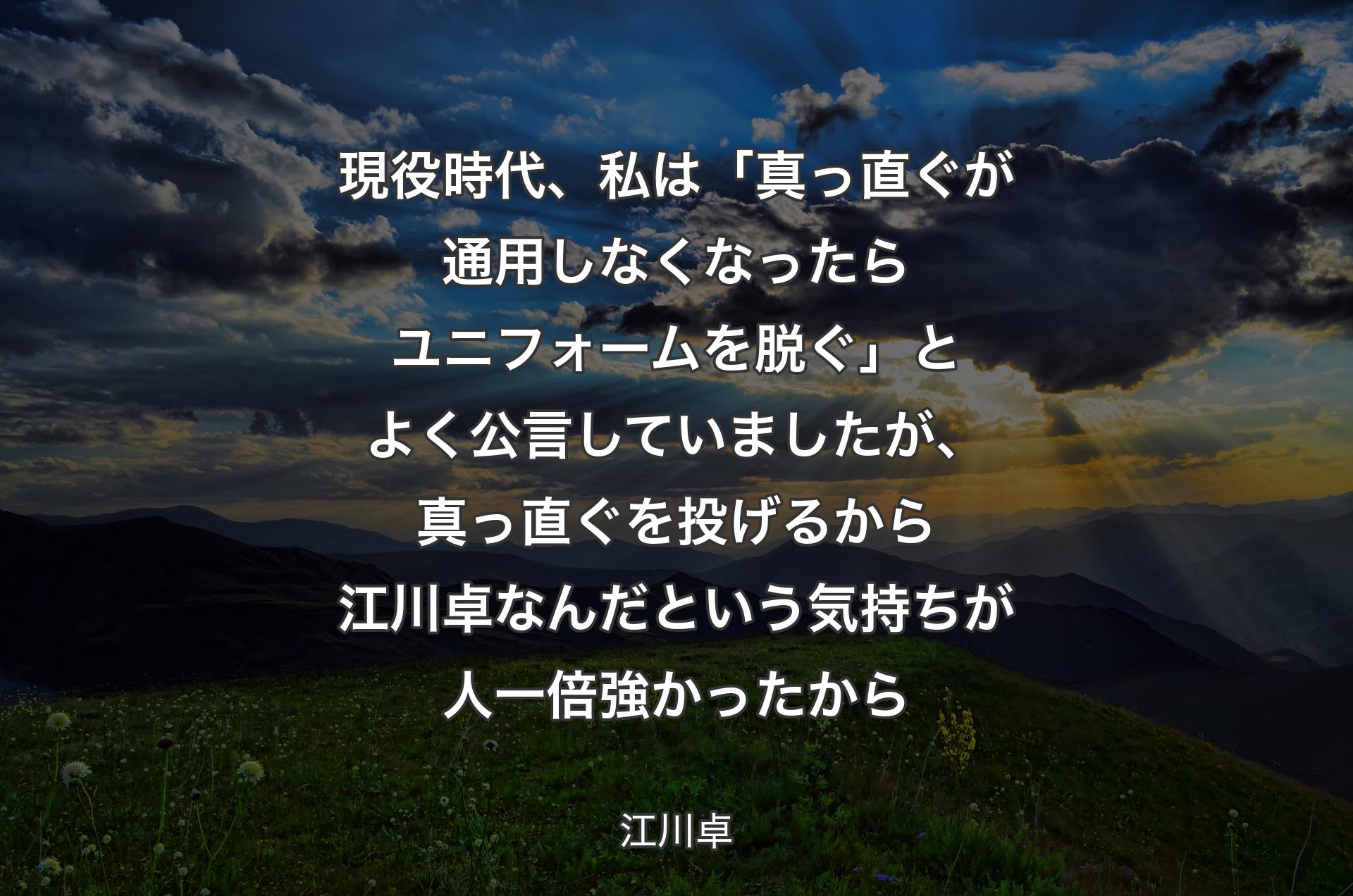 現役時代、私は「真っ直ぐが通用しなくなったらユニフォームを脱ぐ」とよく公言していましたが、真っ直ぐを投げるから江川卓なんだという気持ちが人一倍強かったから - 江川卓