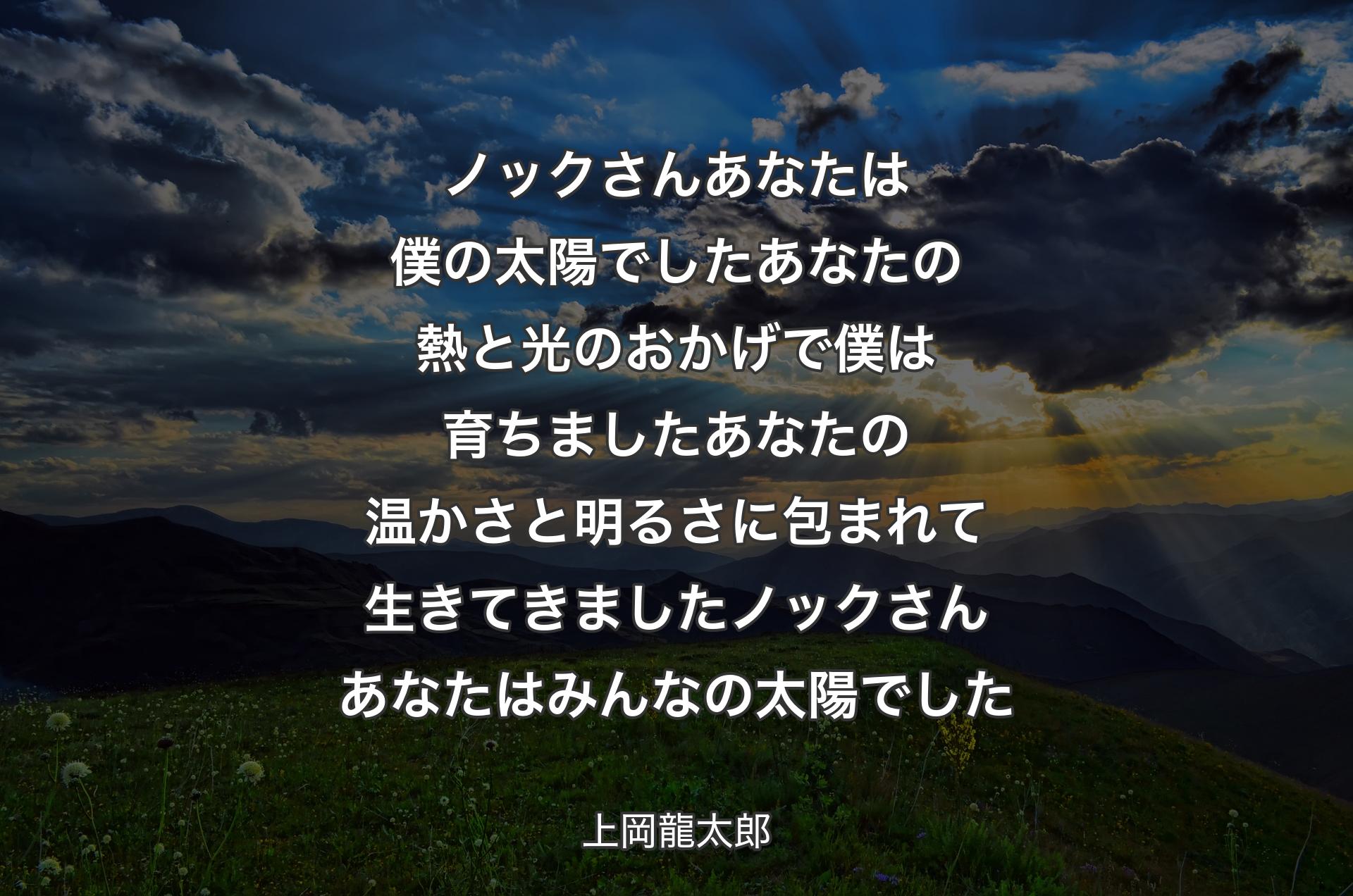 ノックさん あなたは僕の太陽でしたあなたの熱と光のおかげで 僕は育ちましたあなたの温かさと明るさに包まれて 生きてきましたノックさん あなたはみんなの太陽でした - 上岡龍太郎