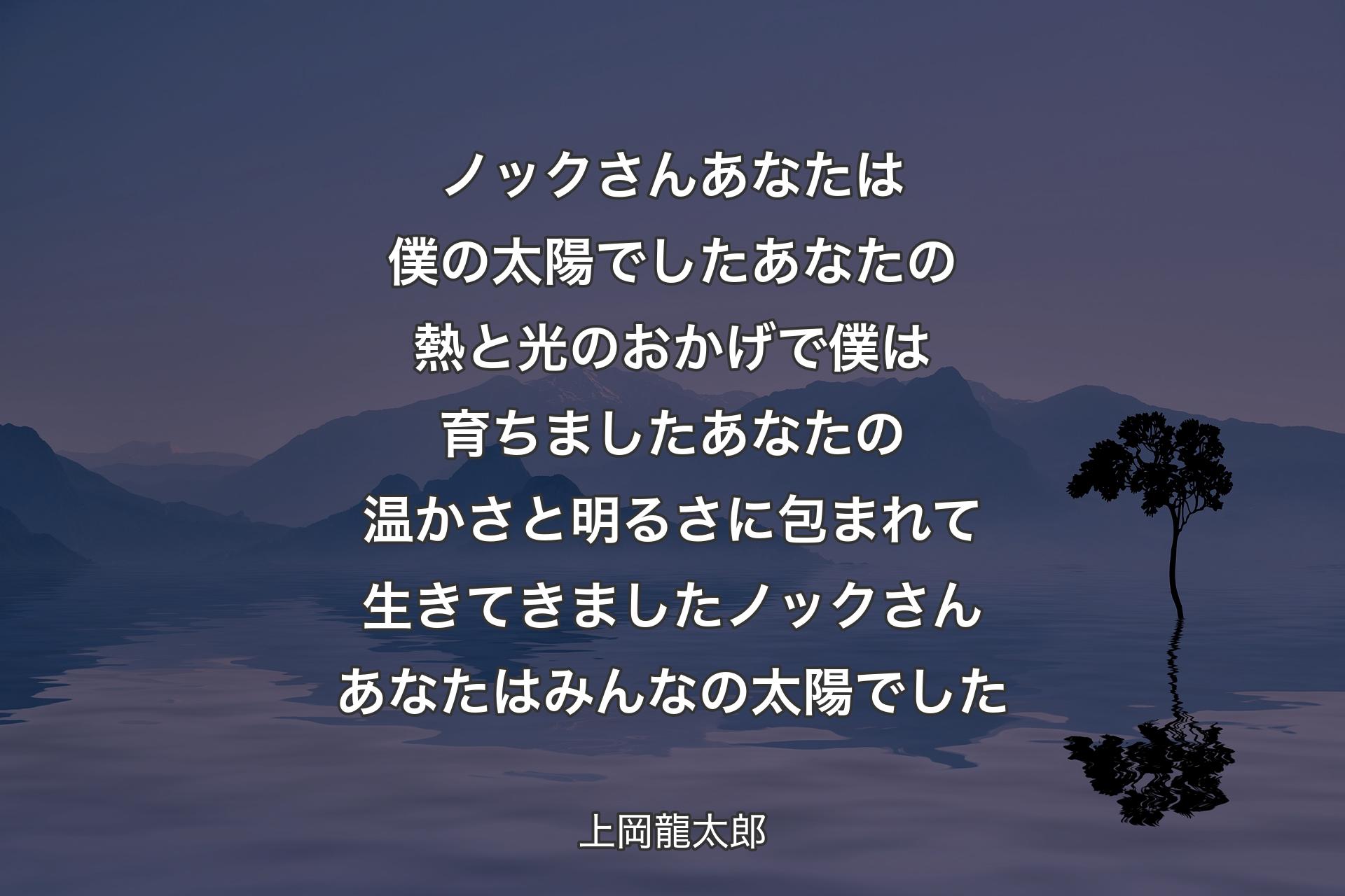 【背景4】ノックさん あなたは僕の太陽でしたあなたの熱と光のおかげで 僕は育ちましたあなたの温かさと明るさに包まれて 生きてきましたノックさん あなたはみんなの太陽でした - 上岡龍太郎