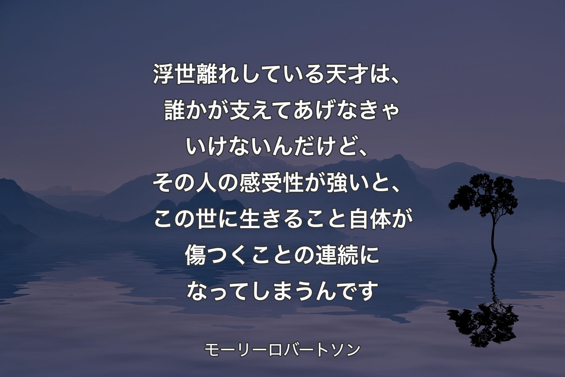 【背景4】浮世離れしている天才は、誰かが支えてあげなきゃいけないんだけど、その人の感受性が強いと、この世に生きること自体が傷つくことの連続になってしまうんです - モーリーロバートソン