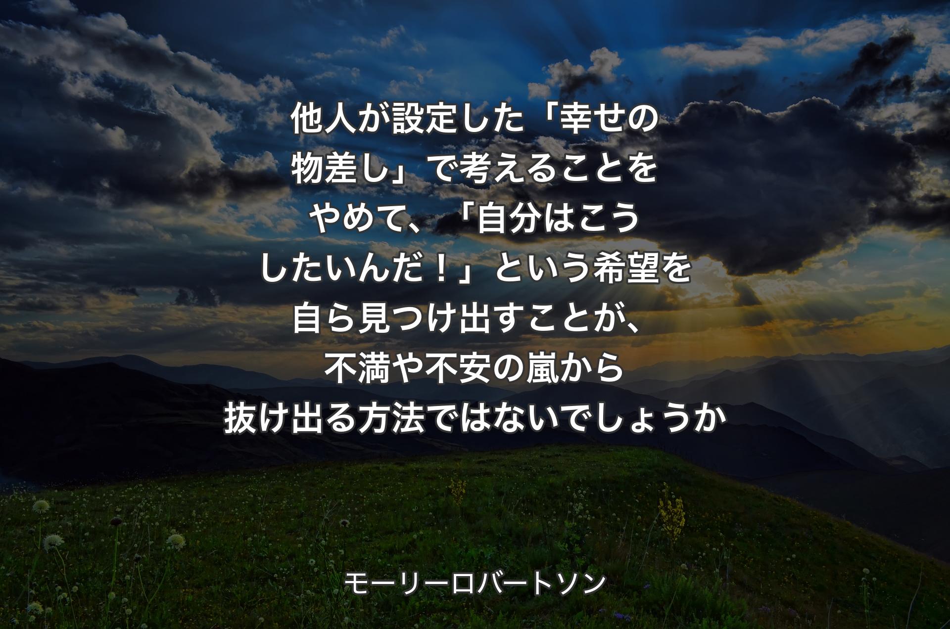 他人が設定した「幸せの物差し」で考えることをやめて、「自分はこうしたいんだ！」という希望を自ら見つけ出すことが、不満や不安の嵐から抜け出る方法ではないでしょうか - モーリーロバートソン