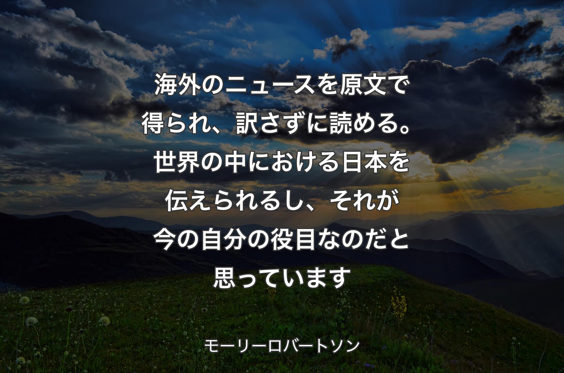 海外のニュースを原文で得られ、訳さずに読める。世界の中における日本を伝えられるし、それが今の自分の役目なのだと思っています - モーリーロバートソン