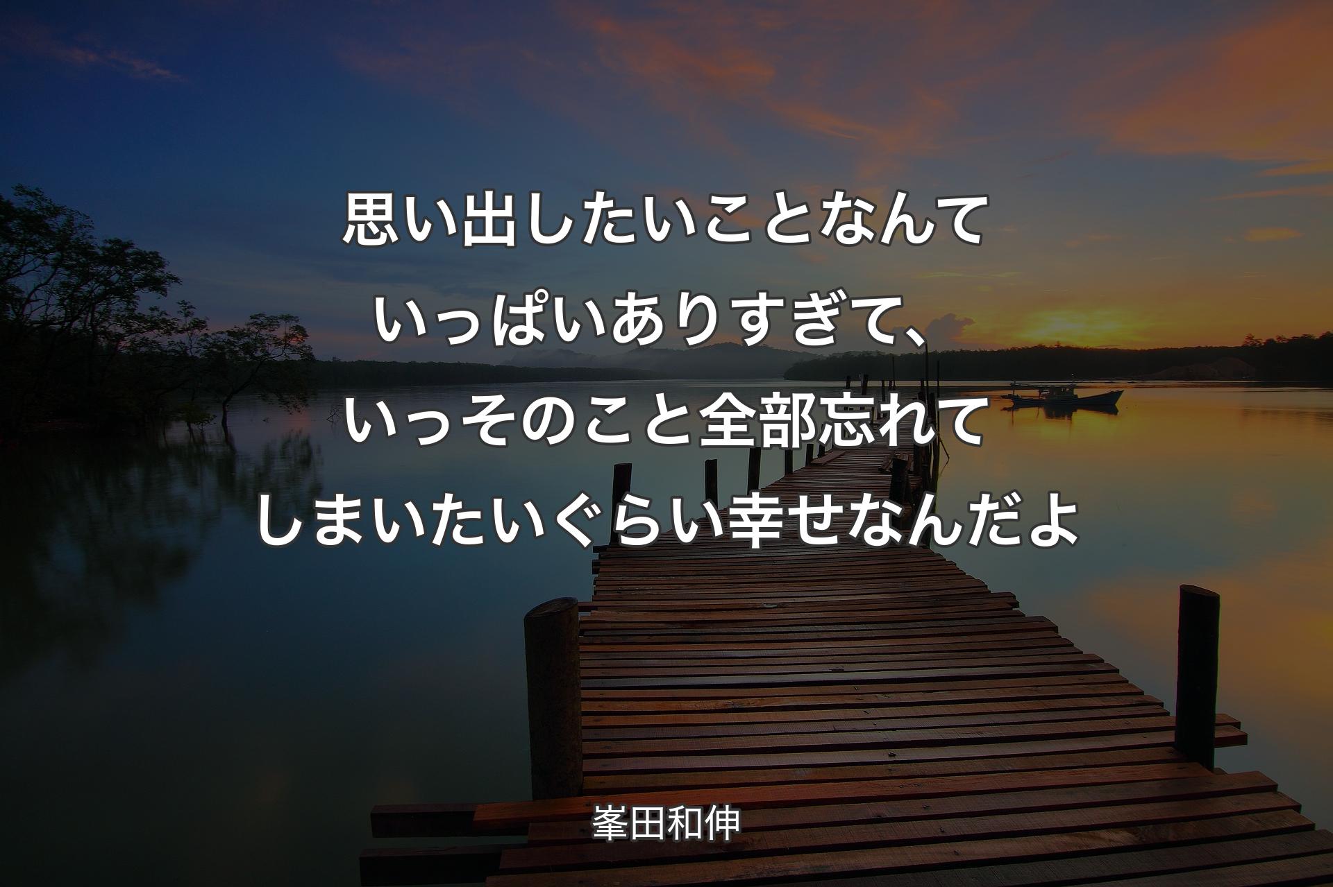 思い出したいことなんていっぱいありすぎて、いっそのこと全部忘れてしまいたいぐらい幸せなんだよ - 峯田和伸