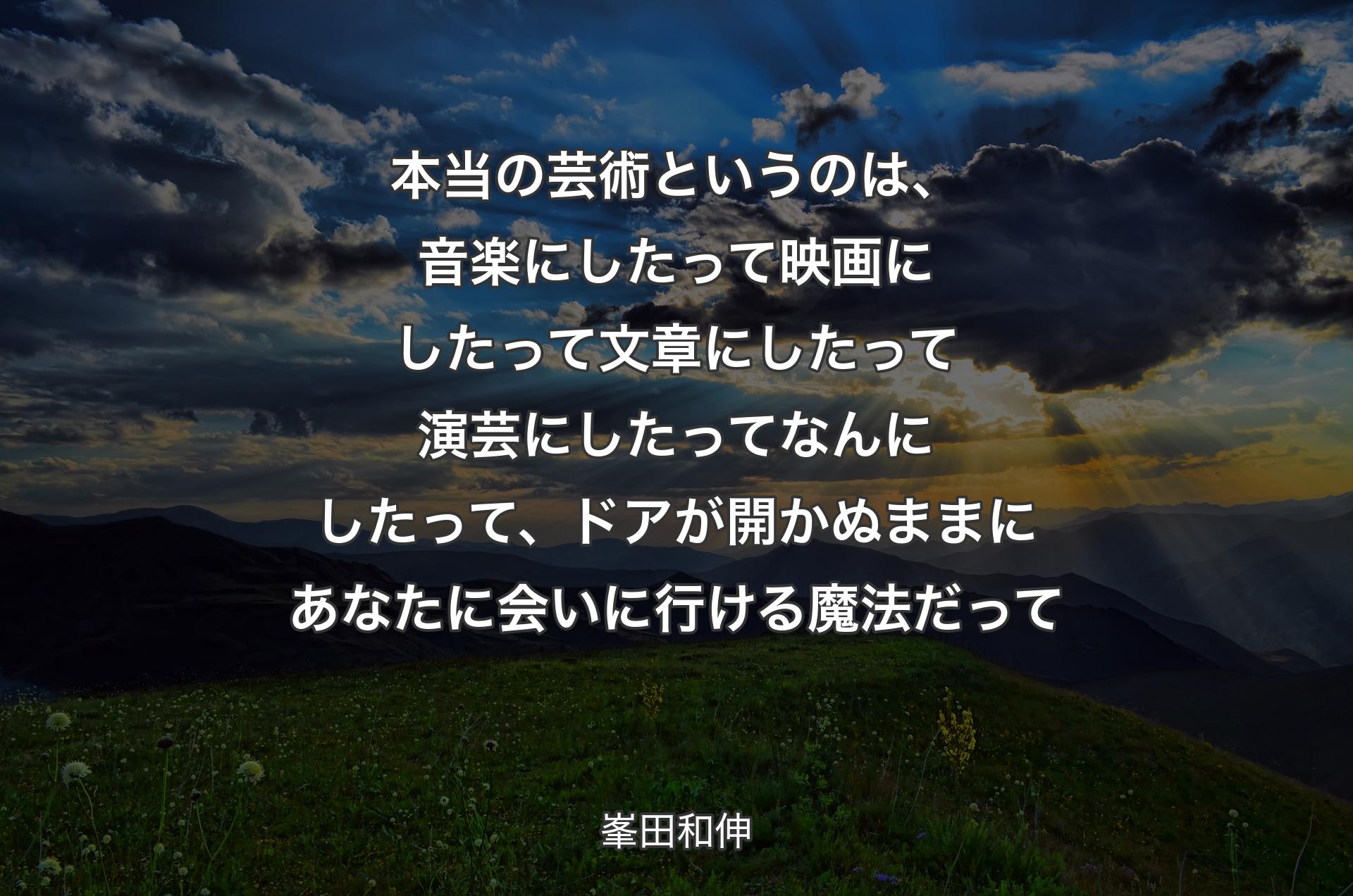 本当の芸術というのは、音楽にしたって映画にしたって文章にしたって演芸にしたってなんにしたって、ドアが開かぬままにあなたに会いに行ける魔法だって - 峯田和伸