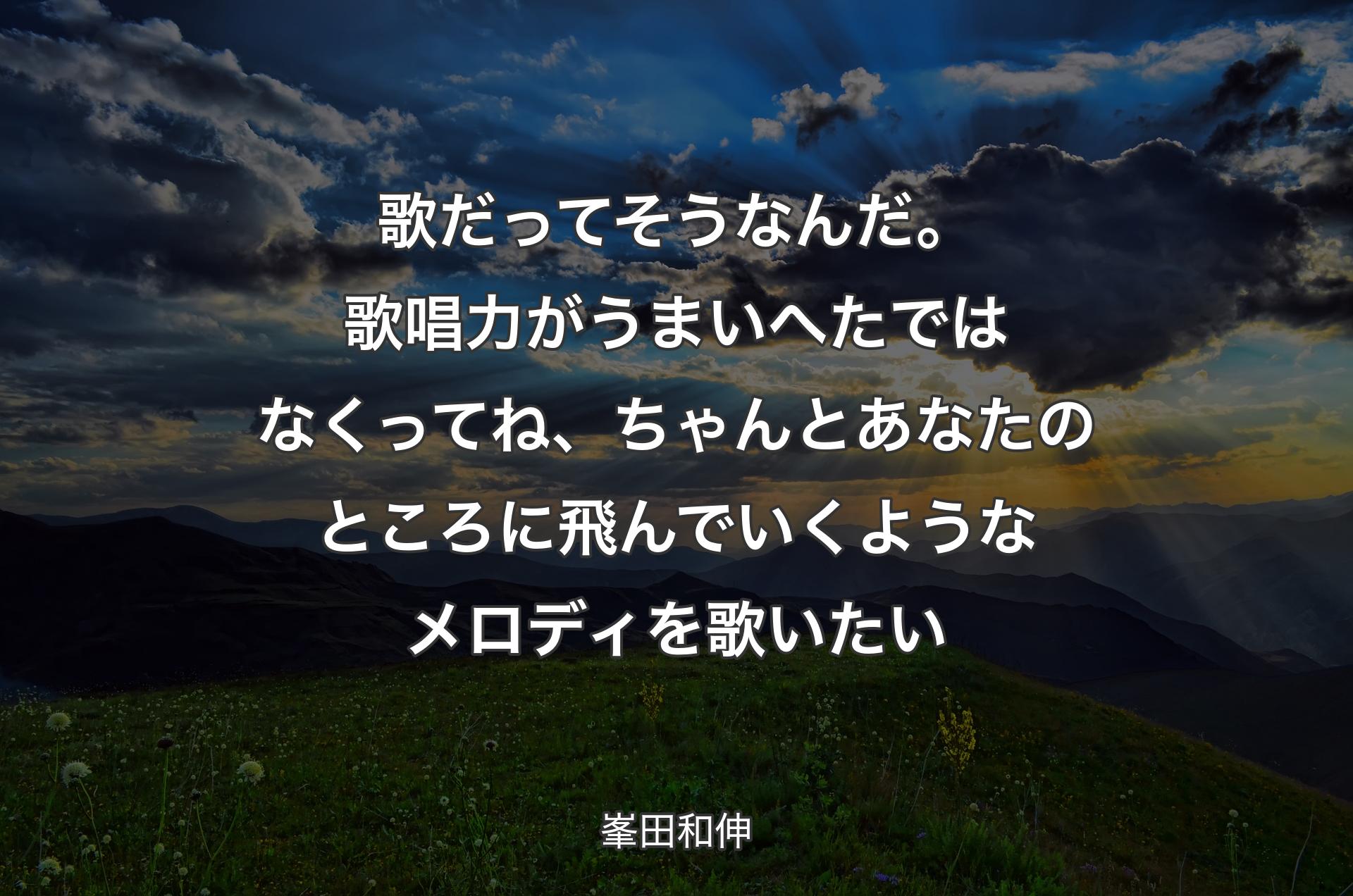 歌だってそうなんだ。歌唱力がうまいへたではなくってね、ちゃんとあなたのところに飛んでいくようなメロディを歌いたい - 峯田和伸