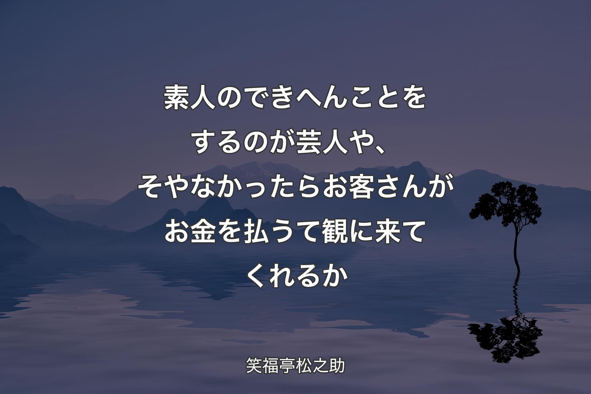 【背景4】素人のできへんことをするのが芸人や、そやなかったらお客さんがお金を払うて観に来てくれるか - 笑福亭松之助