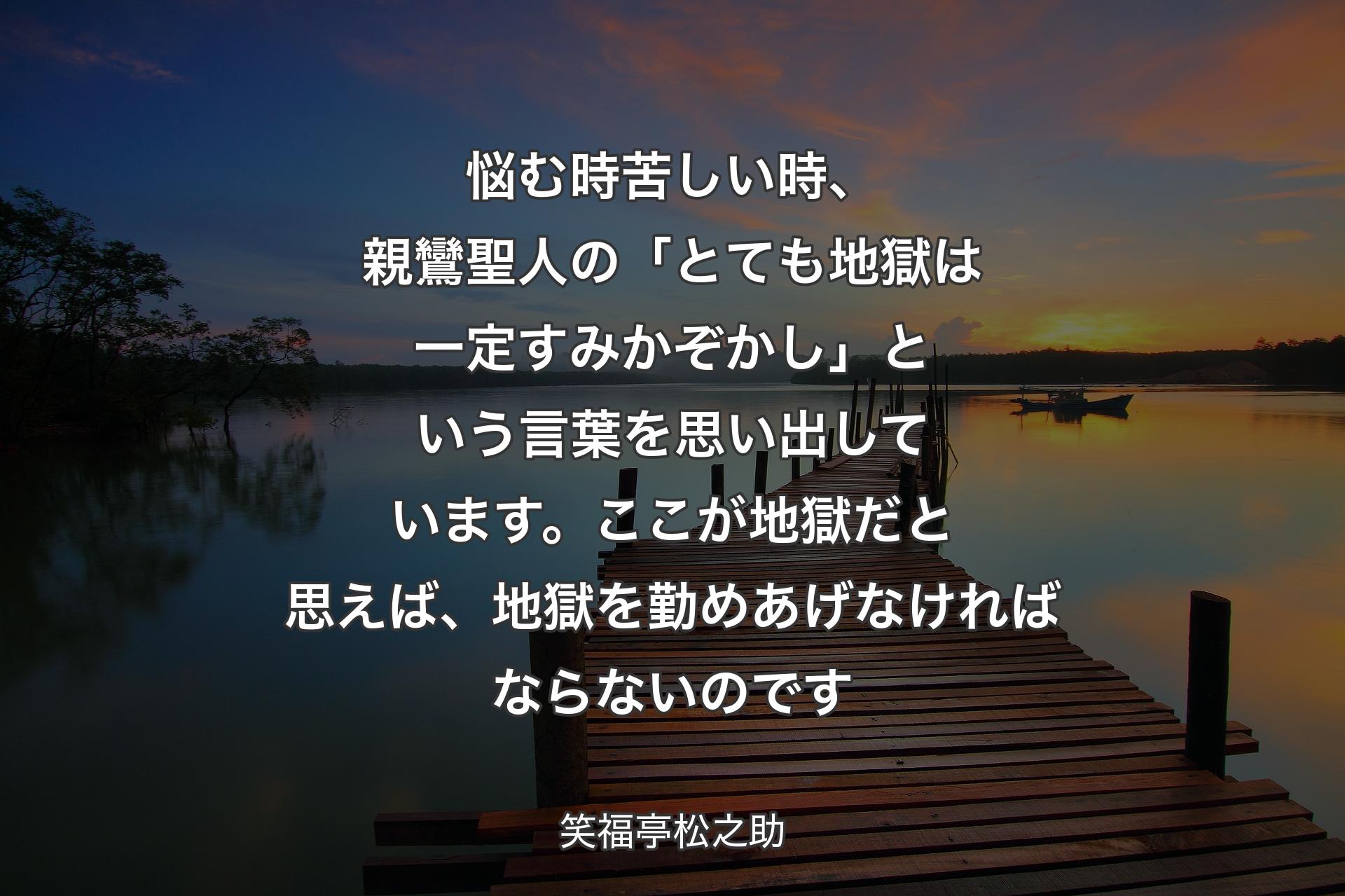 【背景3】悩む時苦しい時、親鸞聖人の「とても地獄は一定すみかぞかし」という言葉を思い出しています。ここが地獄だと思えば、地獄を勤めあげなければならないのです - 笑福亭松之助