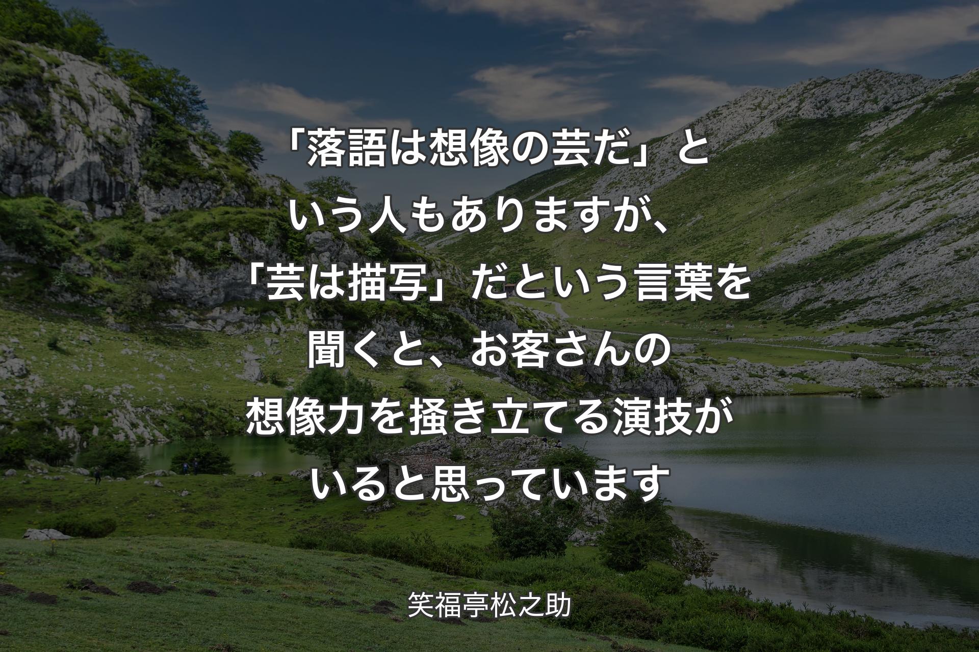 【背景1】「落語は想像の芸だ」という人もありますが、「芸は描写」だという言葉を聞くと、お客さんの想像力を掻き立てる演技がいると思っています - 笑福亭松之助