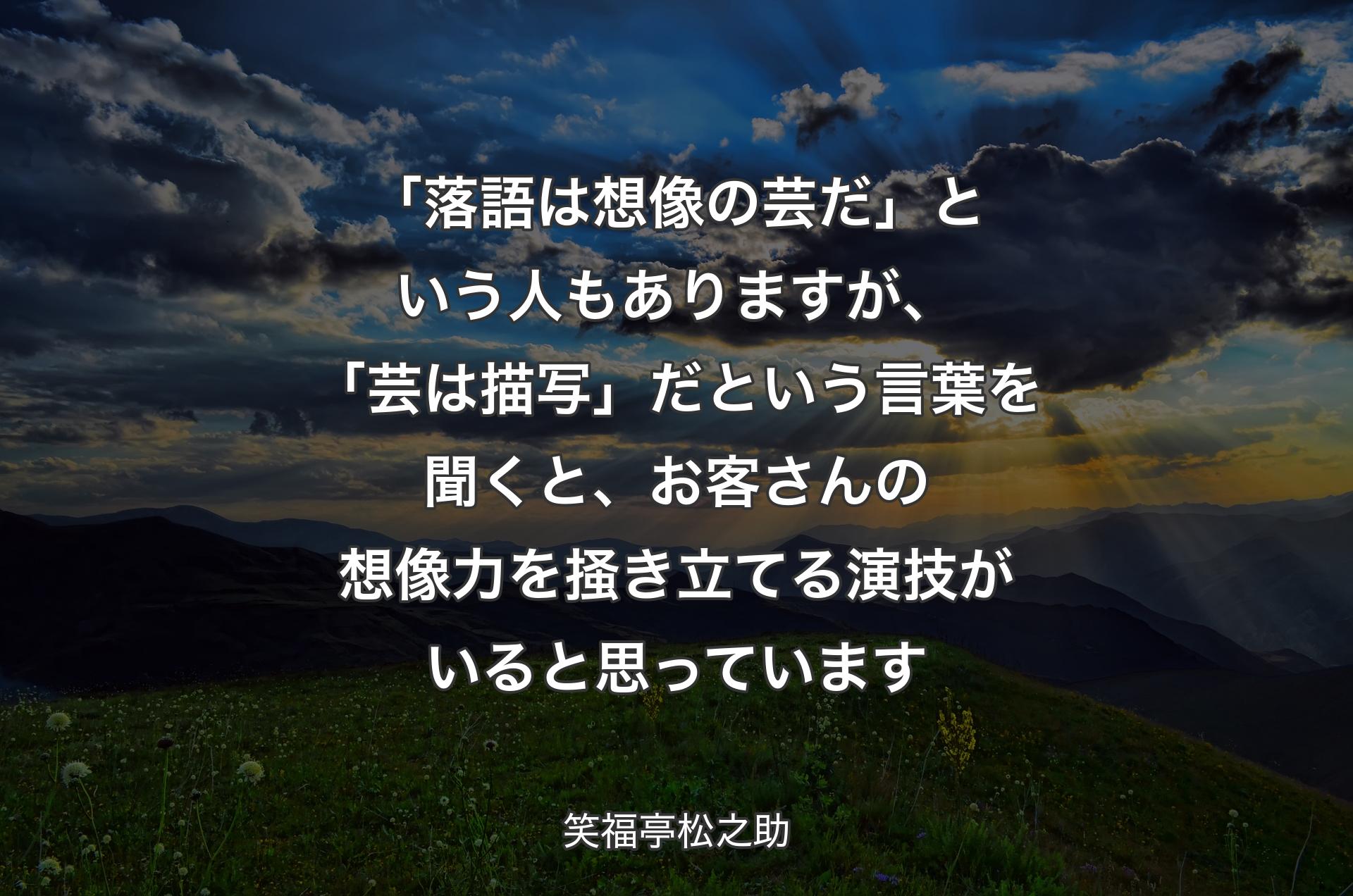 「落語は想像の芸だ」という人もありますが、「芸は描写」だという言葉を聞くと、お客さんの想像力を掻き立てる演技がいると思っています - 笑福亭松之助