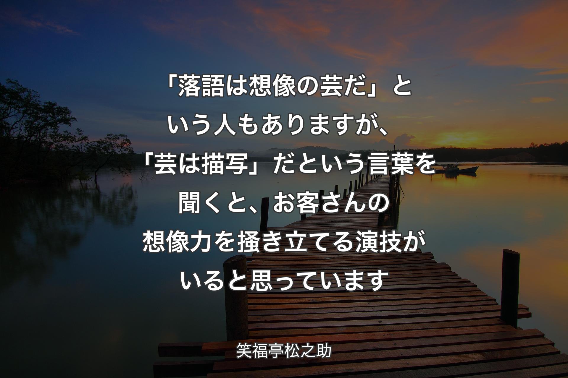 【背景3】「落語は想像の芸だ」という人もありますが、「芸は描写」だという言葉を聞くと、お客さんの想像力を掻き立てる演技がいると思っています - 笑福亭松之助