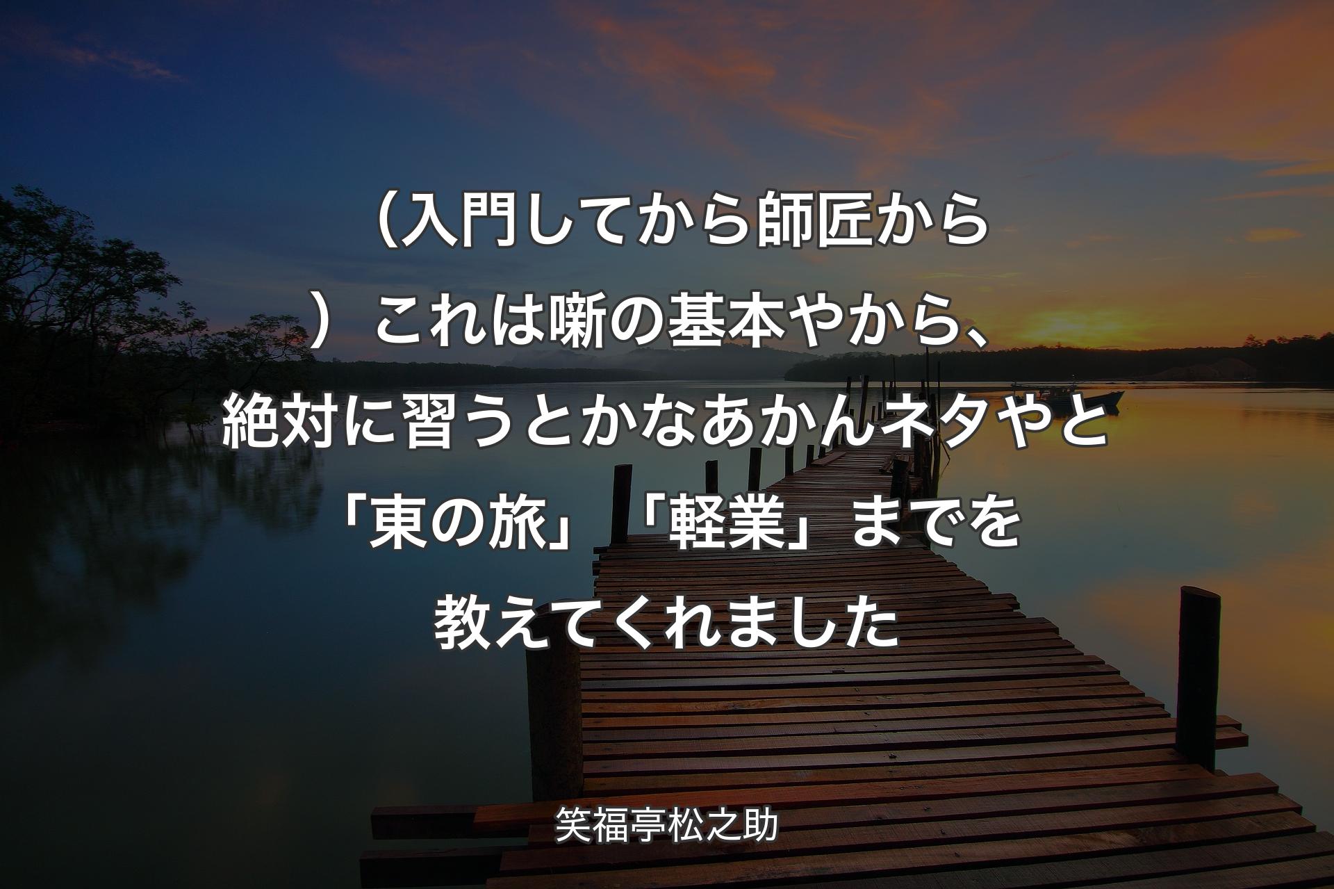 【背景3】（入門してから師匠から）これは噺の基本やから、絶対に習うとかなあかんネタやと「東の旅」「軽業」までを教えてくれました - 笑福亭松之助