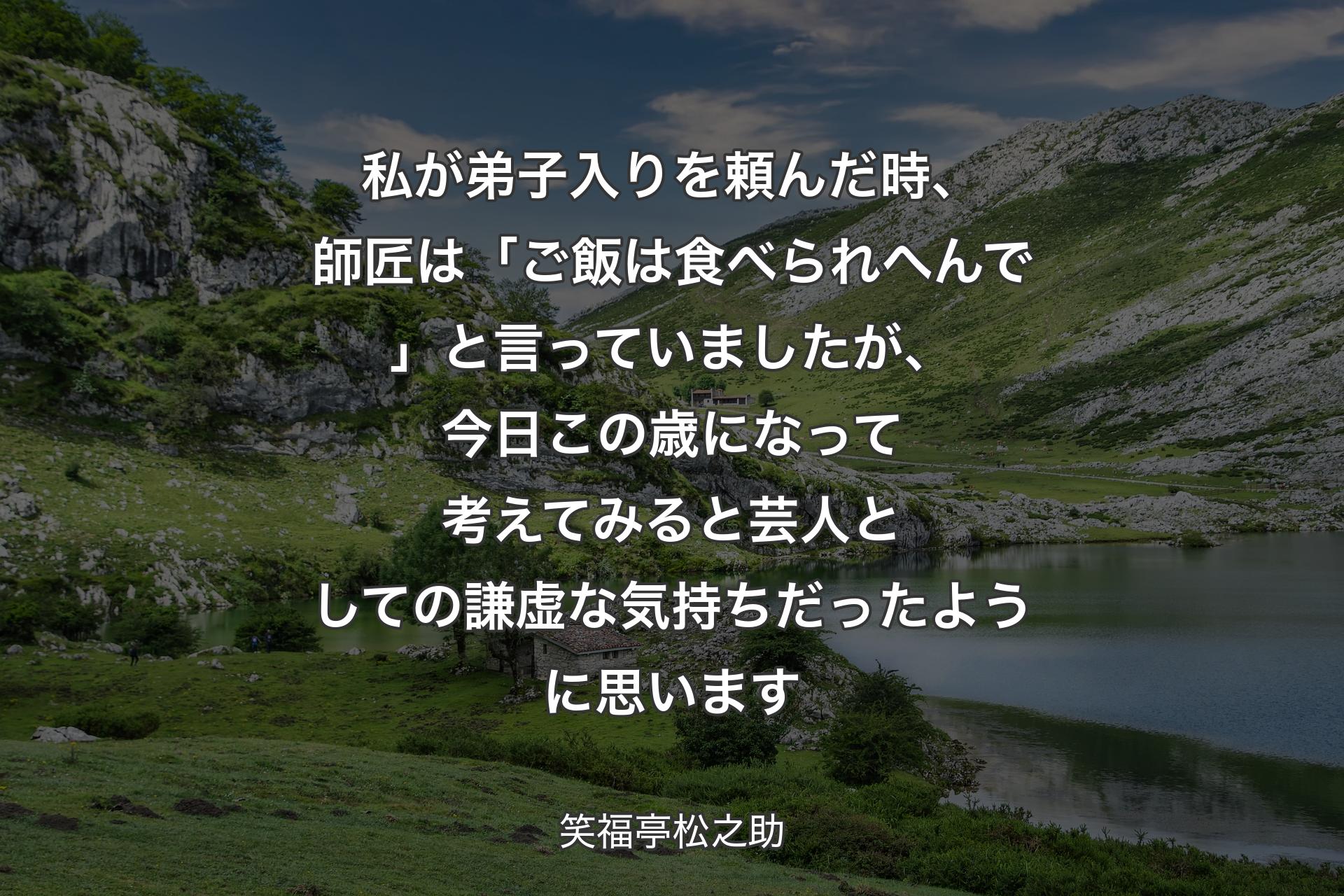 私が弟子入りを頼んだ時、師匠は「ご飯は食べられへんで」と言っていましたが、��今日この歳になって考えてみると芸人としての謙虚な気持ちだったように思います - 笑福亭松之助