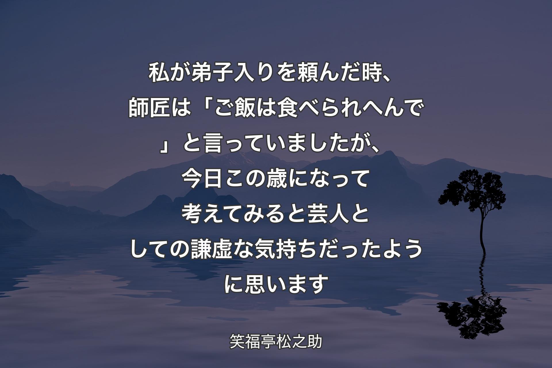 私が弟子入りを頼んだ時、師匠は「ご飯は食べられへんで」と言っていましたが、今日この歳になって考えてみると芸人としての謙虚な気持ちだったように思います - 笑福亭松之助