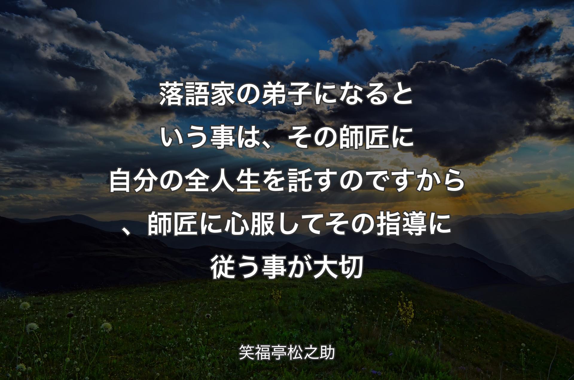 落語家の弟子になるという事は、その師匠に自分の全人生を託すのですから、師匠に心服してその指導に従う事が大切 - 笑福亭松之助