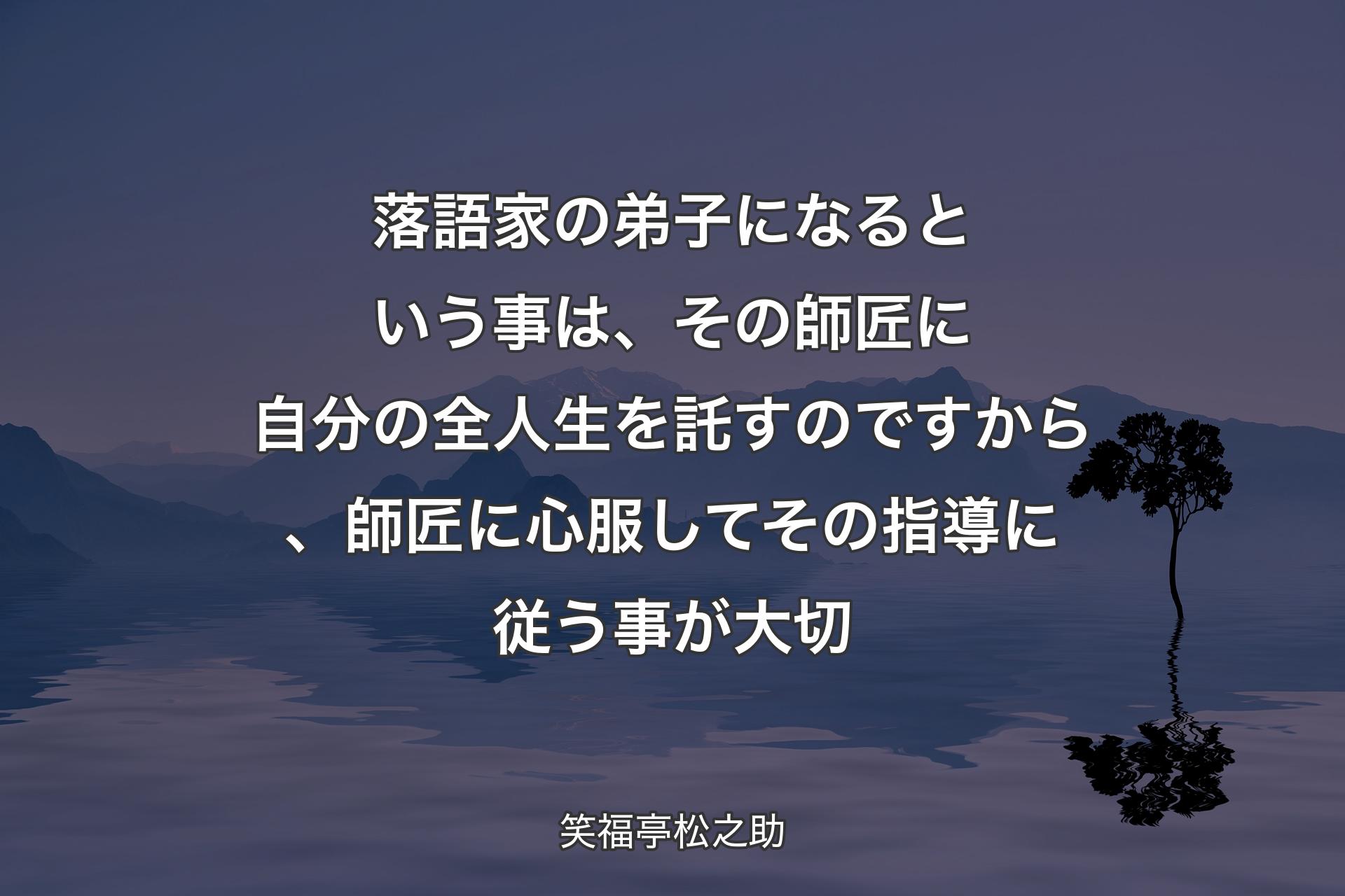 【背景4】落語家の弟子になるという事は、その師匠に自分の全人生を託すのですから、師匠に心服してその指導に従う事が大切 - 笑福亭松之助