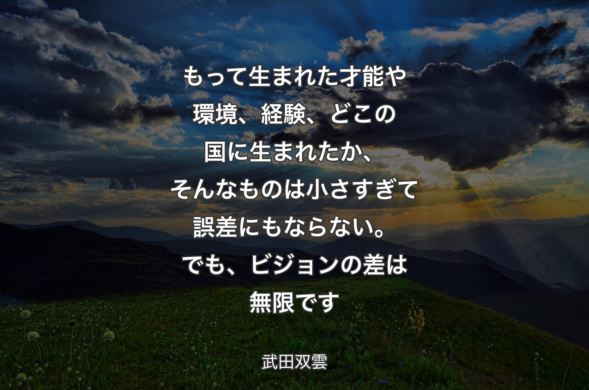 もって生まれた才能や環境、経験、どこの国に生まれたか、そんなものは小さすぎて誤差にもならない。でも、ビジョンの差は無限です - 武田双雲