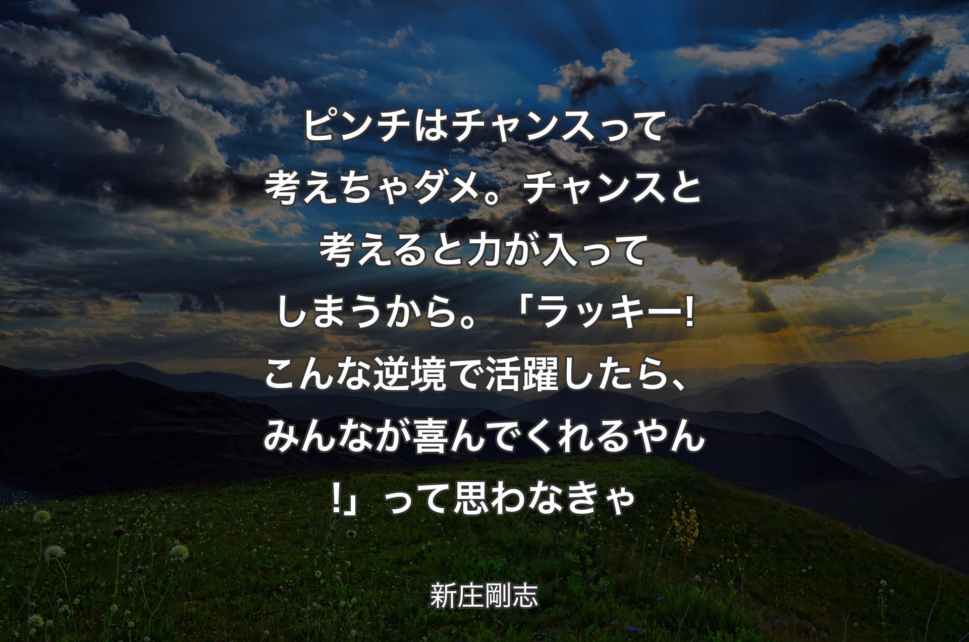 ピンチはチャンスって考えちゃダメ。チャンスと考えると力が入ってしまうから。「ラッキー! 
こんな逆境で活躍したら、みんなが喜んでくれるやん!」って思わなきゃ - 新庄剛志