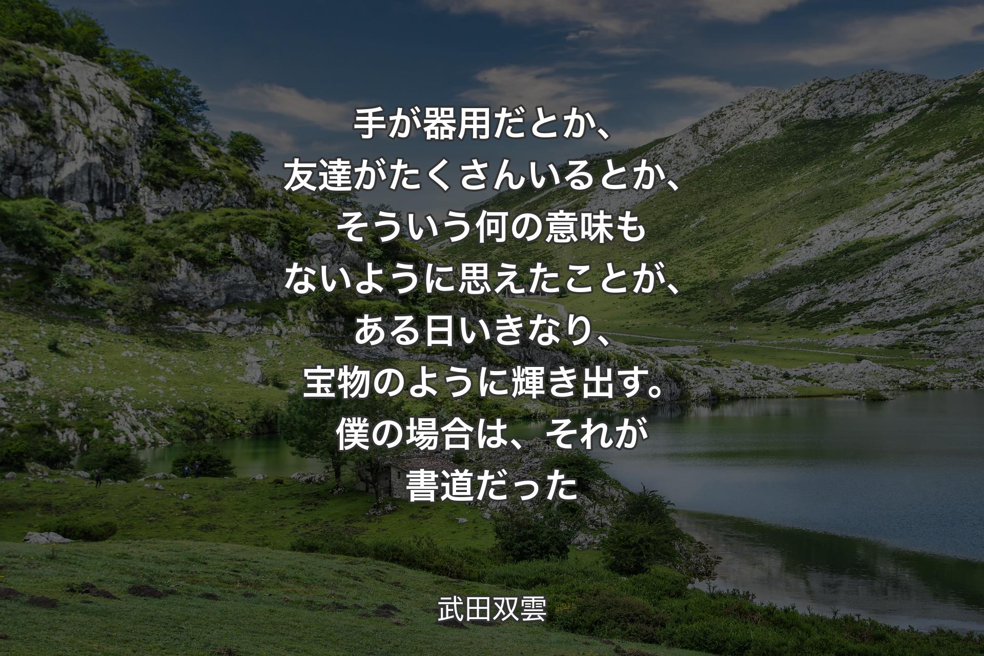 【背景1】手が器用だとか、友達がたくさんいるとか、そういう何の意味もないように思えたことが、ある日いきなり、宝物のように輝き出す。僕の場合は、それが書道だった - 武田双雲