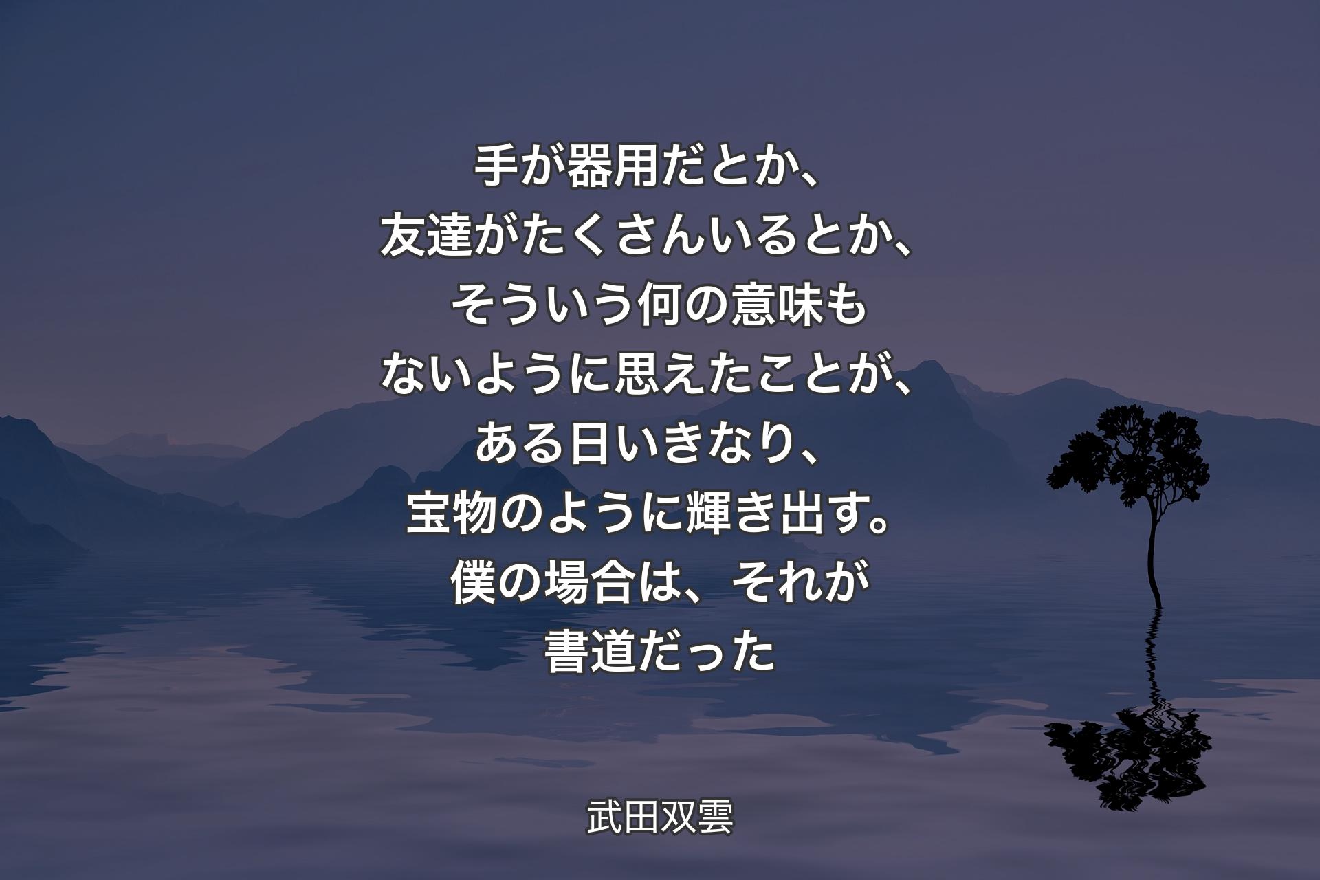 手が器用だとか、友達がたくさんいるとか、そういう何の意味もないように思えたことが、ある日いきなり、宝物のように輝き出す。僕の場合は、それが書道だった - 武田双雲