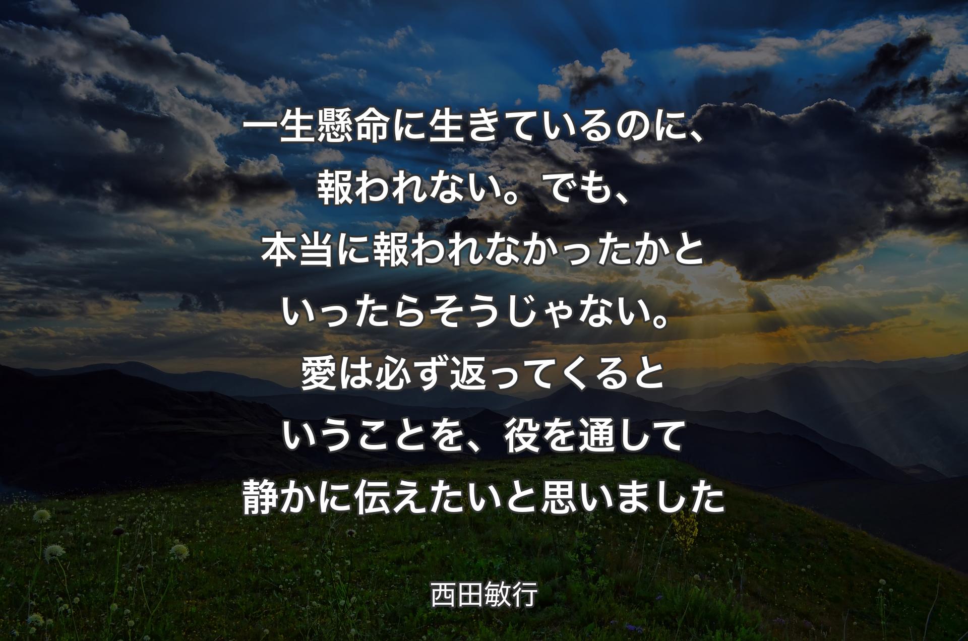 一生懸命に生きているのに、報われない。でも、本当に報われなかったかといったらそうじゃない。愛は必ず返ってくるということを、役を通して静かに伝えたいと思いました - 西田敏行