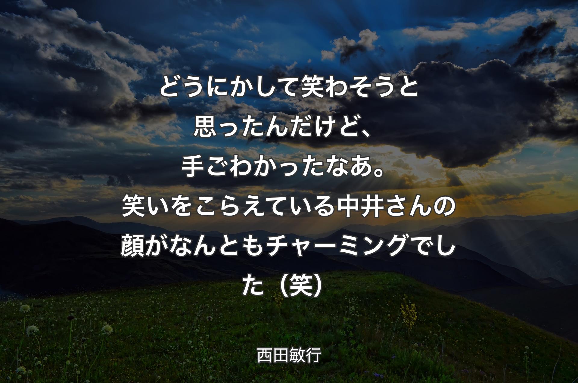 どうにかして笑わそうと思ったんだけど、手ごわかったなあ。笑いをこらえている中井さんの顔がなんともチャーミングでした（笑） - 西田敏行