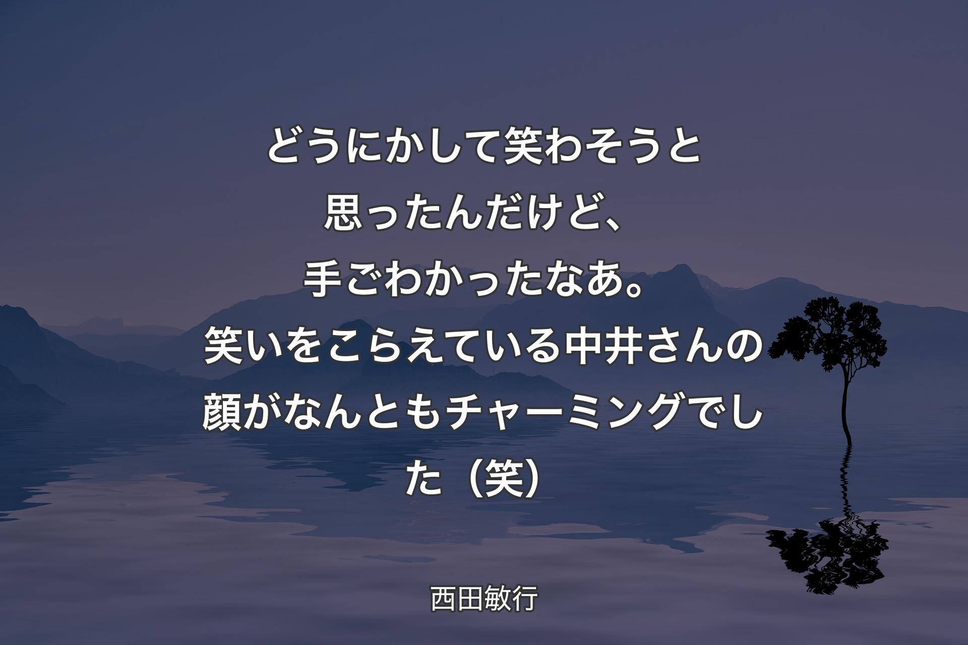 どうにかして笑わそうと思ったんだけど、手ごわかったなあ。笑いをこらえている中井さんの顔がなんともチャーミングでした（笑） - 西田敏行