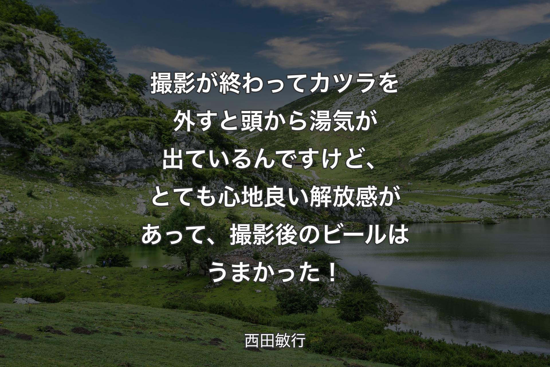 撮影が終わってカツラを外すと頭から湯気が出ているんですけど、とても心地良い解放感があって、撮影後のビールはうまかった！ - 西田敏行