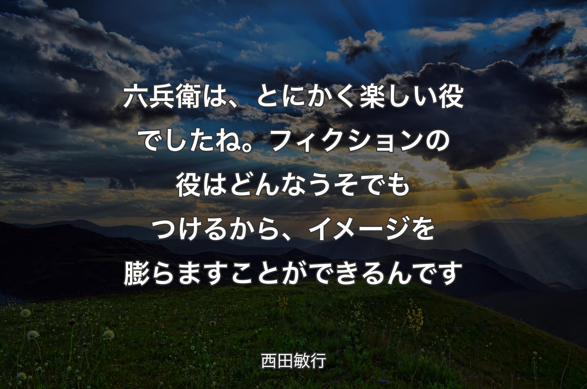 六兵衛は、とにかく楽しい役でしたね。フィクションの役はどんなうそでもつけるから、イメージを膨らますことができるんです - 西田敏行