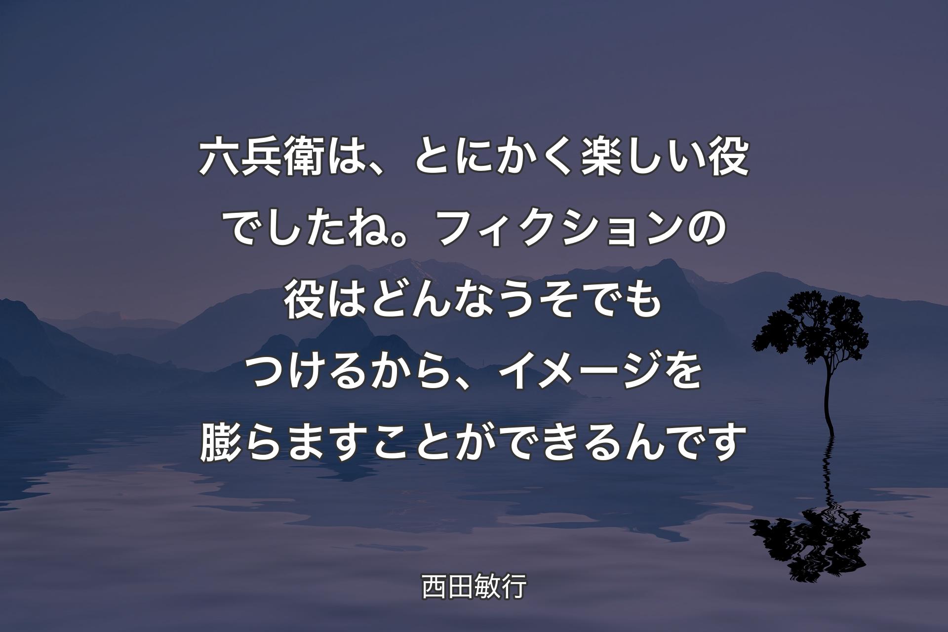 【背景4】六兵衛は、とにかく楽しい役でしたね。フィクションの役はどんなうそでもつけるから、イメージを膨らますことができるんです - 西田敏行