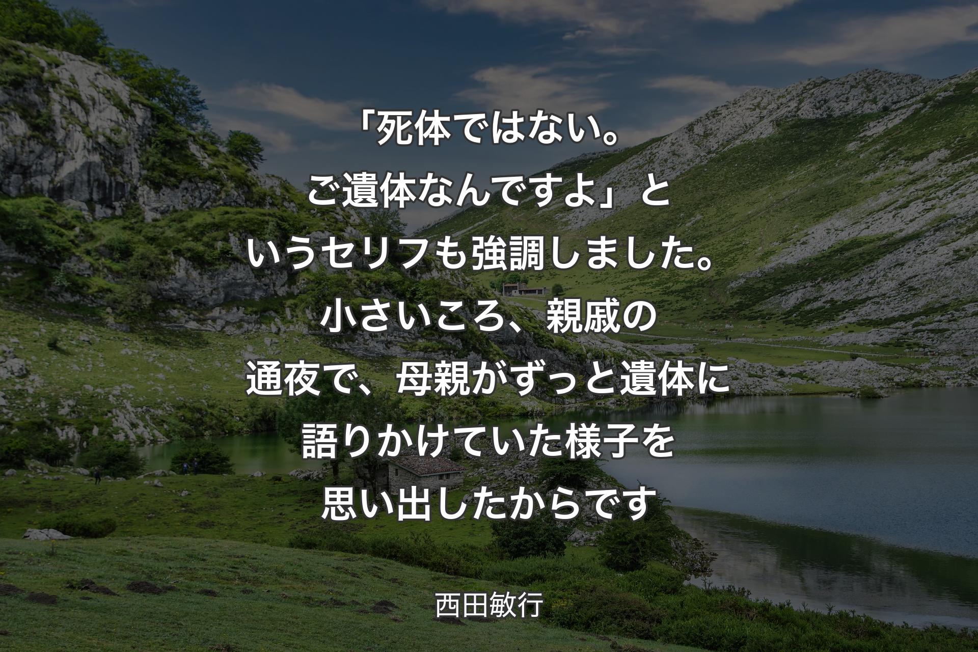 【背景1】「死体ではない。ご遺体なんですよ」というセリフも強調しました。小さいころ、親戚の通夜で、母親がずっと遺体に語りかけていた様子を思い出したからです - 西田敏行