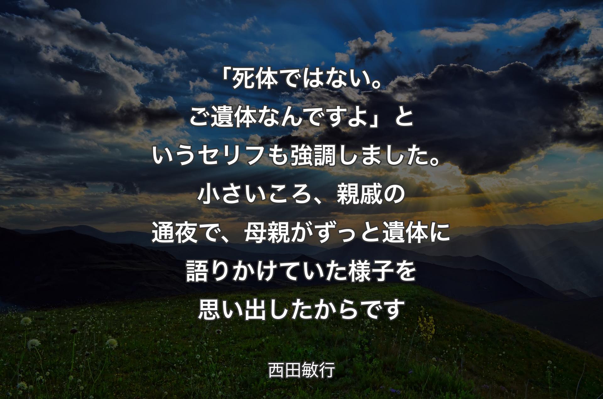 「死体ではない。ご遺体なんですよ」というセリフも強調しました。小さいころ、親戚の通夜で、母親がずっと遺体に語りかけていた様子を思い出したからです - 西田敏行