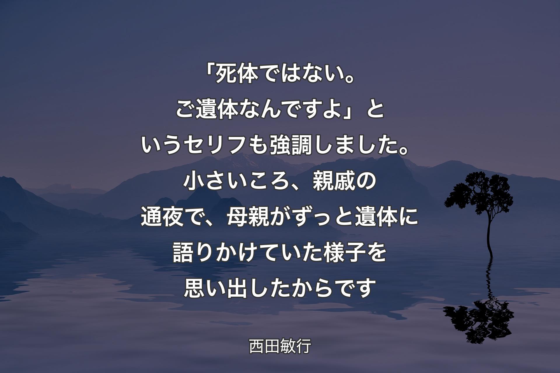 【背景4】「死体ではない。ご遺体なんですよ」というセリフも強調しました。小さいころ、親戚の通夜で、母親がずっと遺体に語りかけていた様子を思い出したからです - 西田敏行