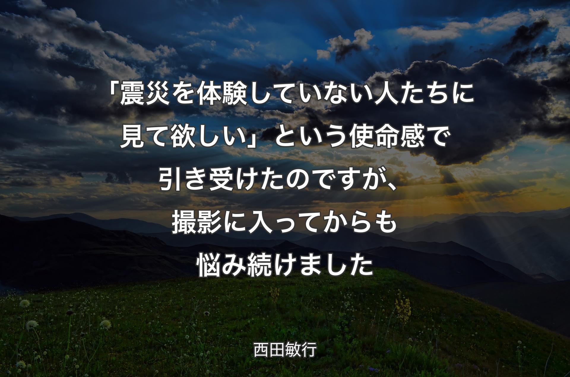 「震災を体験していない人たちに見て欲しい」という使命感で引き受けたのですが、撮影に入ってからも悩み続けました - 西田敏行