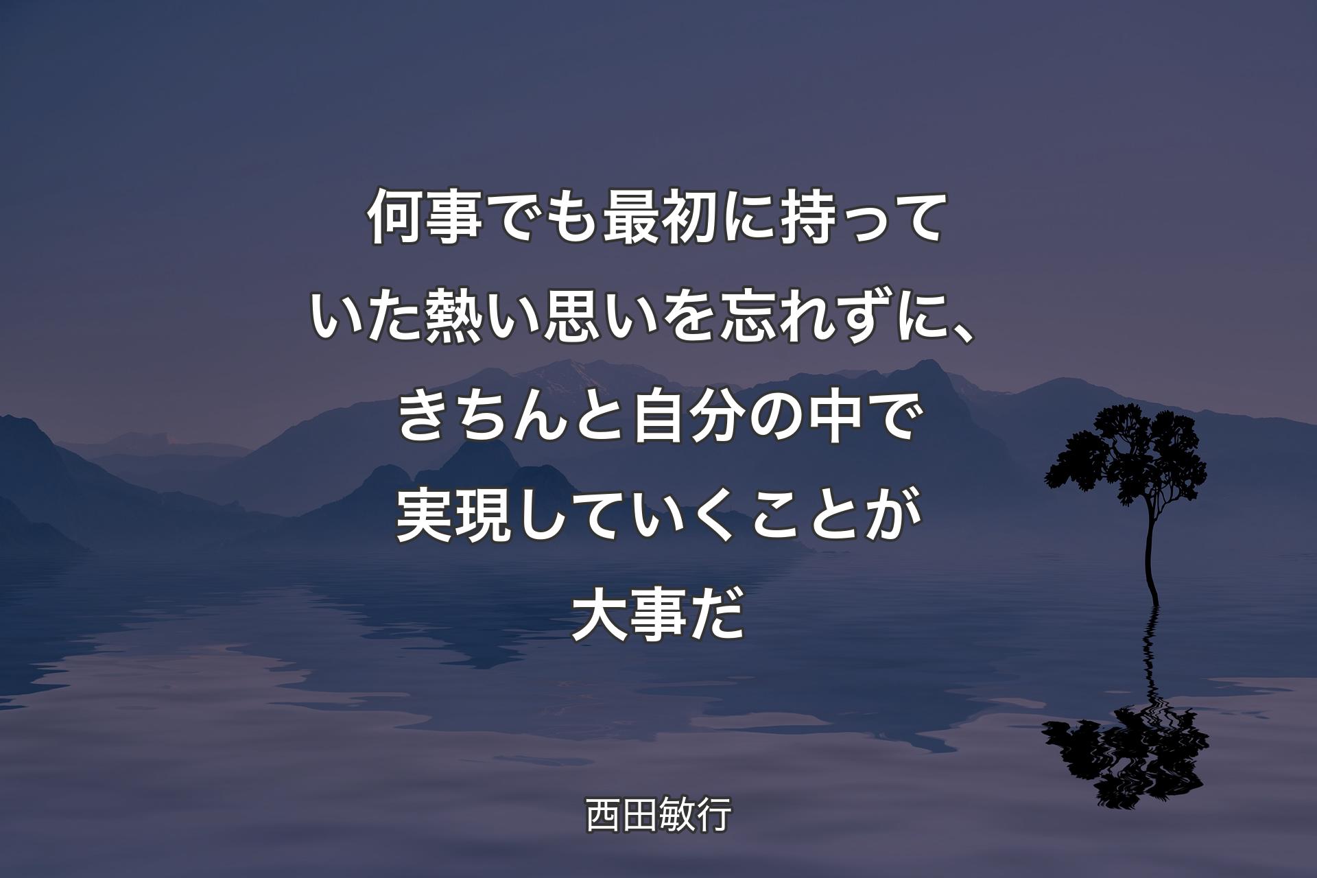 何事でも最初に持っていた熱い思いを忘れずに、きちんと自分の中で実現していくことが大事だ - 西田敏行