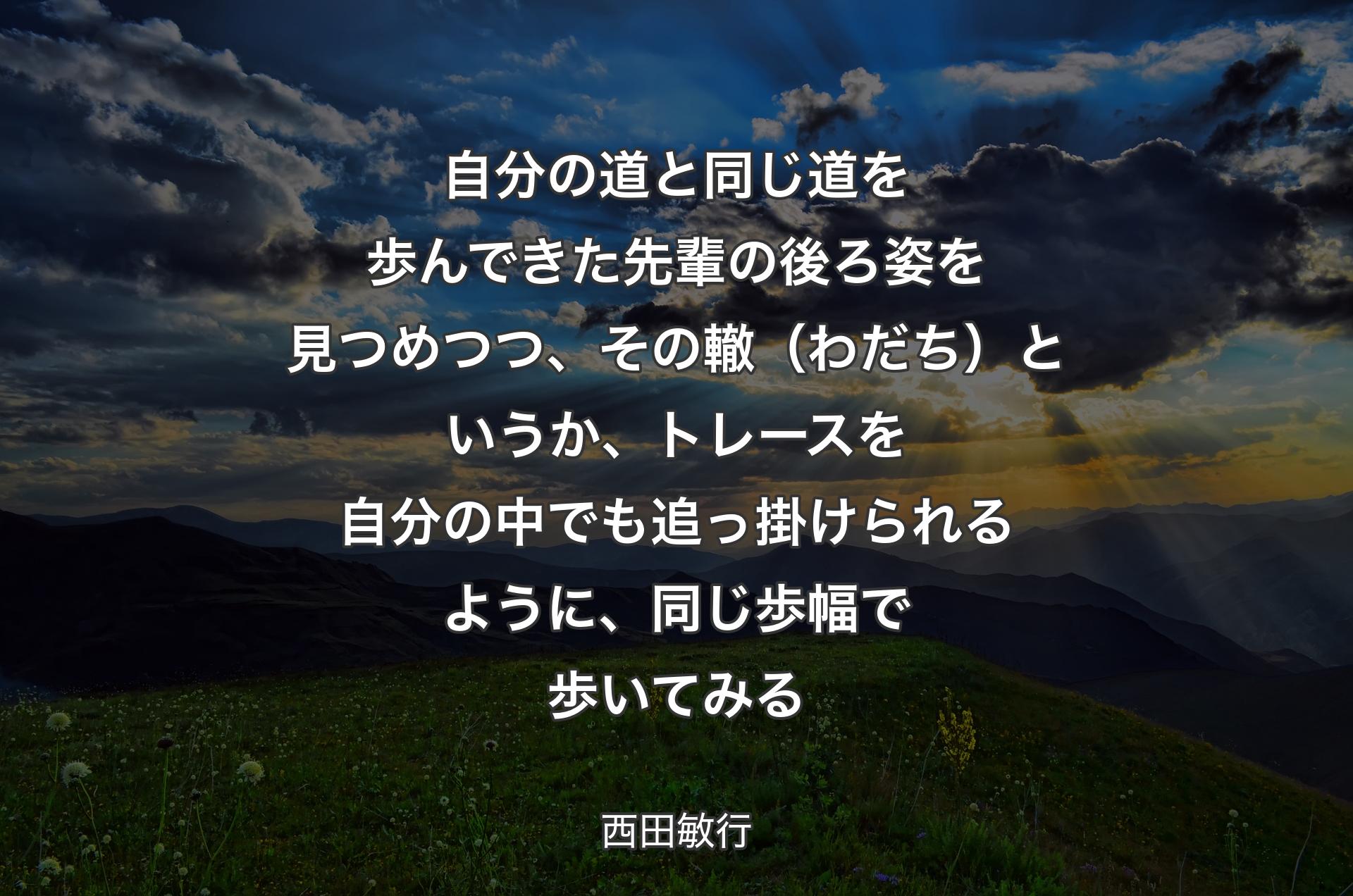 自分の道と同じ道を歩んできた先輩の後ろ姿を見つめつつ、その轍（わだち）というか、トレースを自分の中でも追っ掛けられるように、同じ歩幅で歩いてみる - 西田敏行