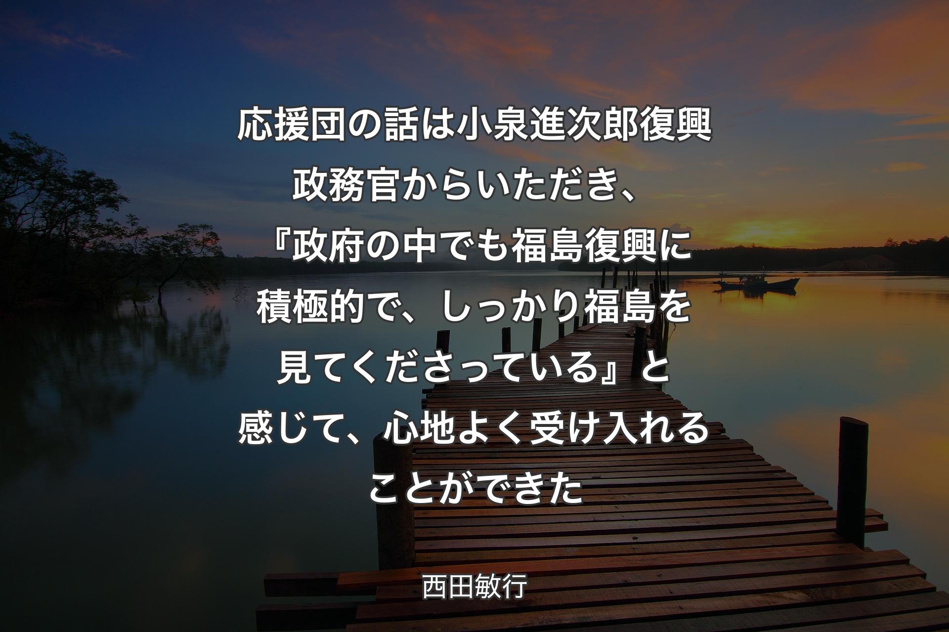 【背景3】応援団の話は小泉進次郎復興政務官からいただき、『政府の中でも福島復興に積極的で、しっかり福島を見てくださっている』と感じて、心地よく受け入れることができた - 西田敏行