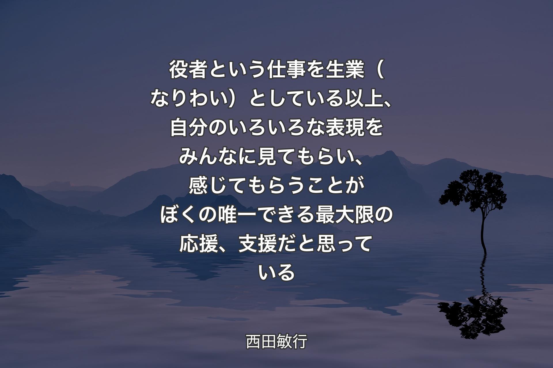 役者という仕事を生業（なりわい）としている以上、自分のいろいろな表現をみんなに見てもらい、感じてもらうことがぼくの唯一できる最大限の応援、支援だと思っている - 西田敏行