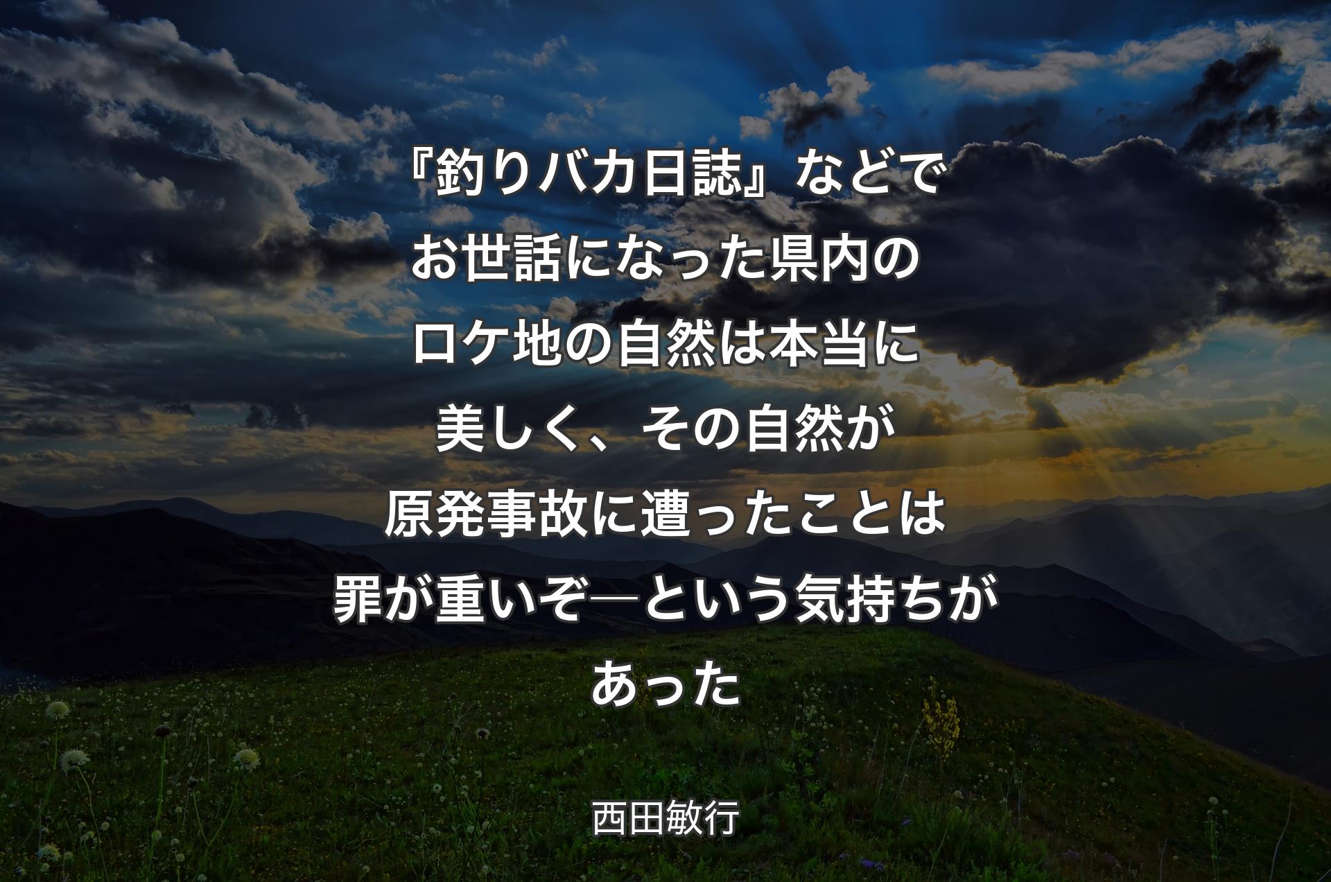 『釣りバカ日誌』などでお世話になった県内のロケ地の自然は本当に美しく、その自然が原発事故に遭ったことは罪が重いぞ―という気持ちがあった - 西田敏行