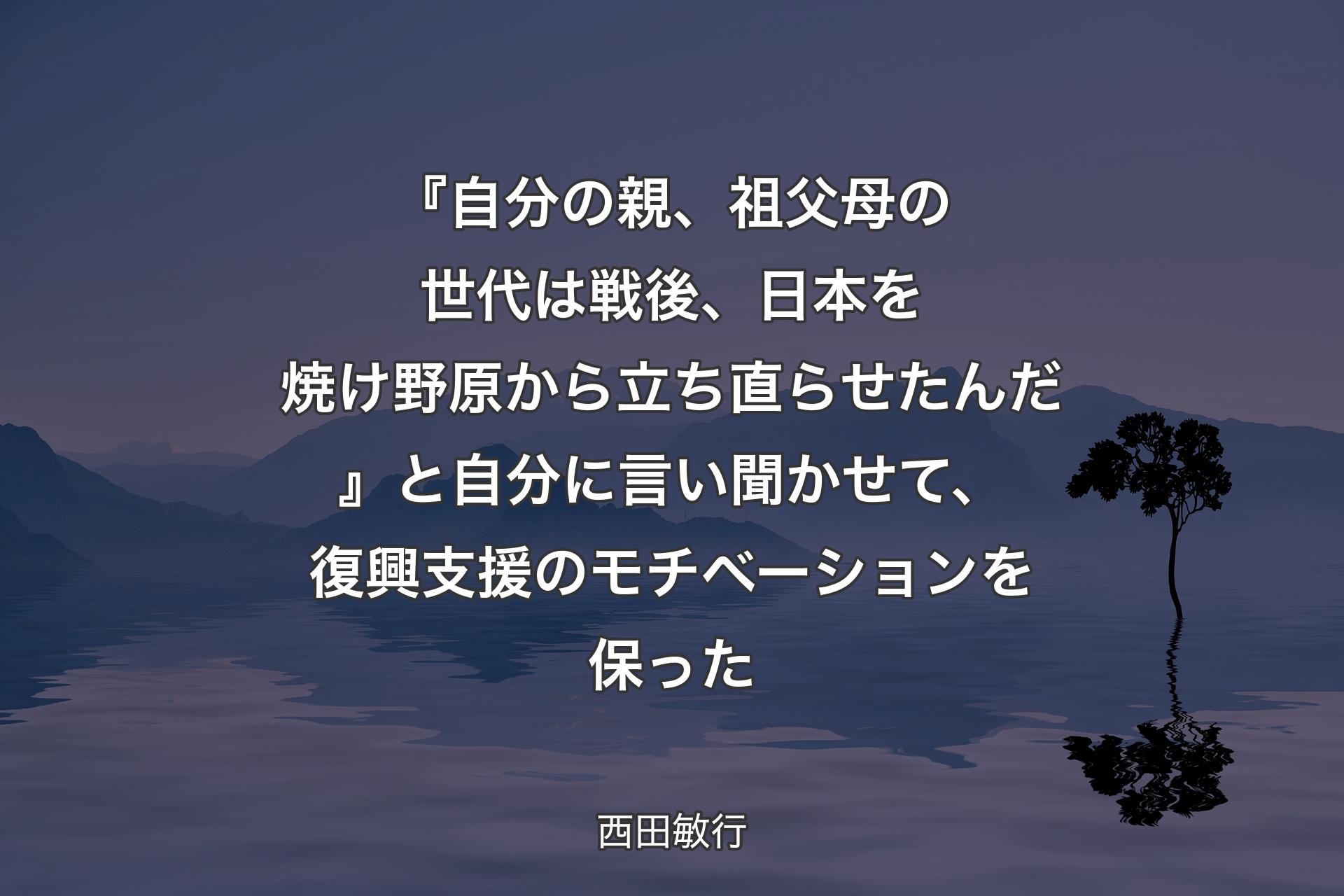 【背景4】『自分の親、祖父母の世代は戦後、日本を焼け野原から立ち直らせたんだ』と自分に言い聞かせて、復興支援のモチベーションを保った - 西田敏行