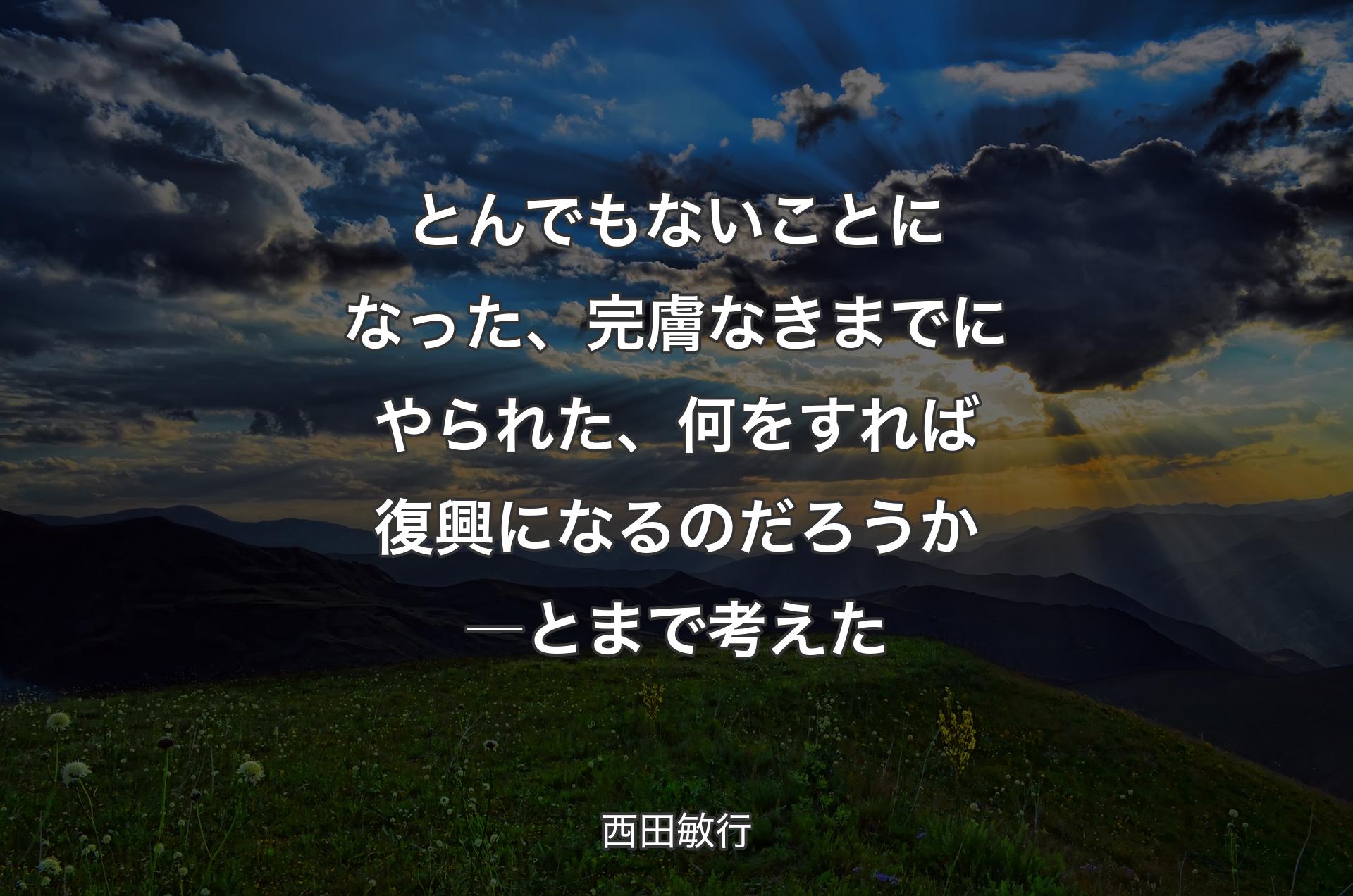 とんでもないことになった、完膚なきまでにやられた、何をすれば復興になるのだろうか―と�まで考えた - 西田敏行