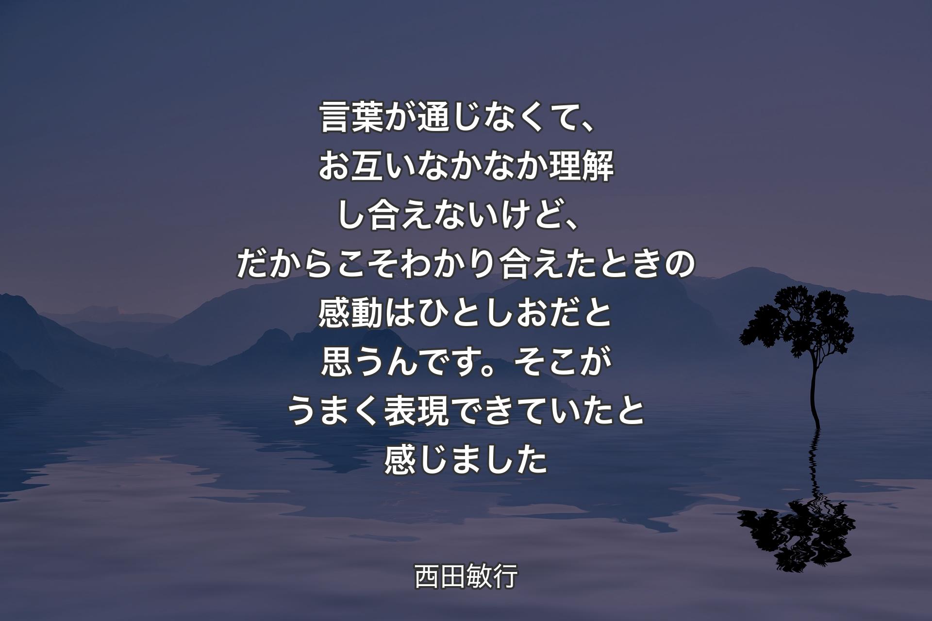 【背景4】言葉が通じなくて、お互いなかなか理解し合えないけど、だからこそわかり合えたときの感動はひとしおだと思うんです。そこがうまく表現できていたと感じました - 西田敏行