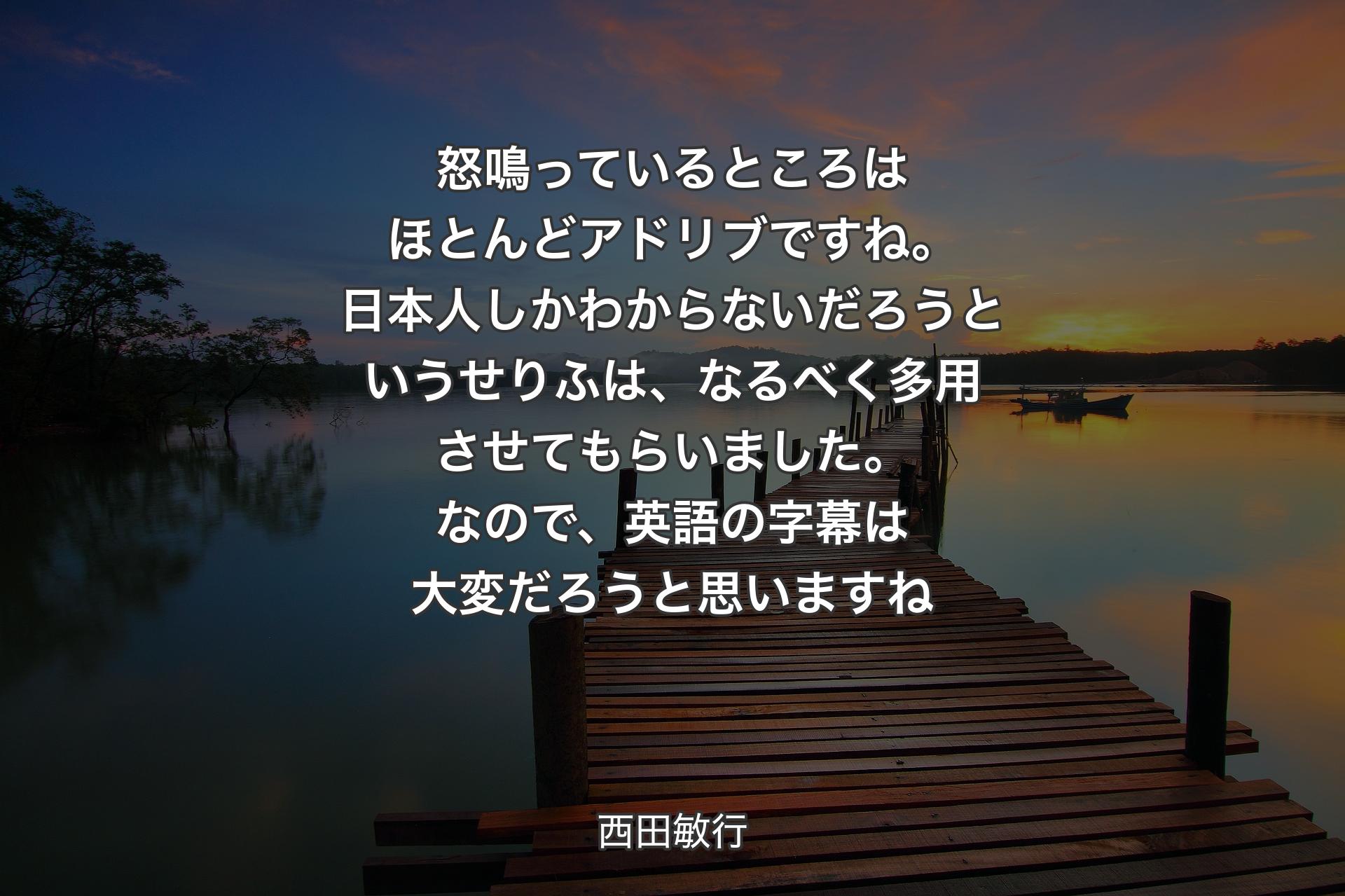 【背景3】怒鳴っているところはほとんどアドリブですね。日本人しかわからないだろうというせりふは、なるべく多用させてもらいました。なので、英語の字幕は大変だろうと思いますね - 西田敏行