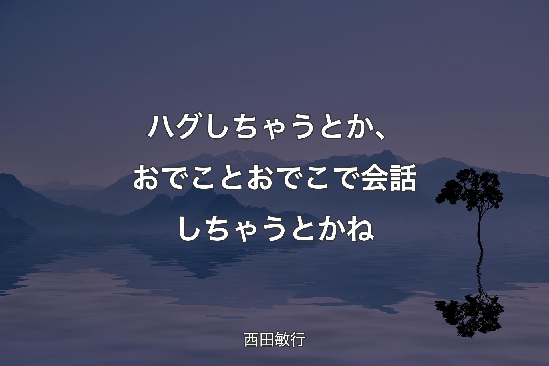 ハグしちゃうとか、おでことおでこで会話しちゃうとかね - 西田敏行