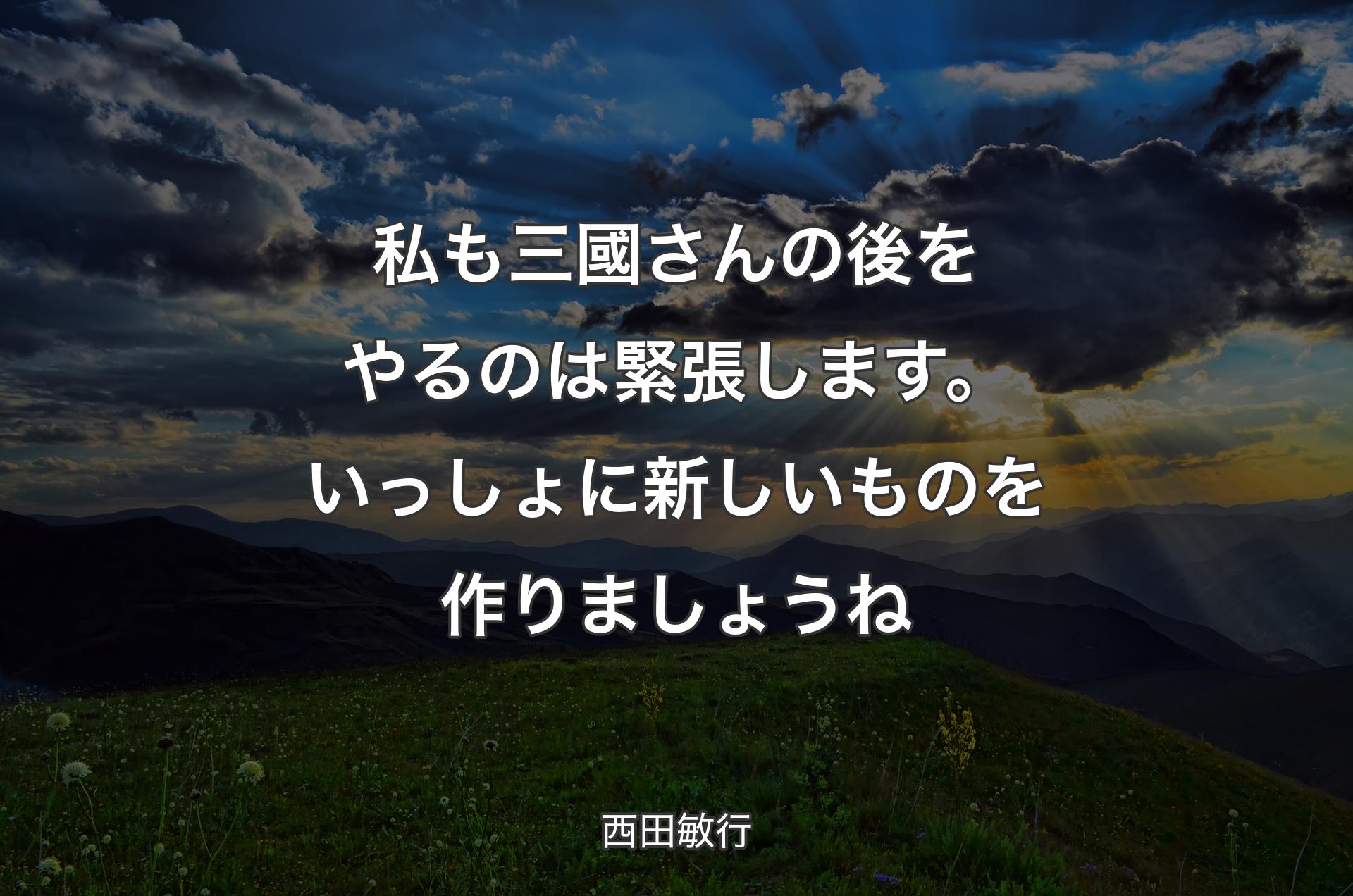 私も三國さんの後をやるのは緊張します。いっしょに新しいものを作りましょうね - 西田敏行