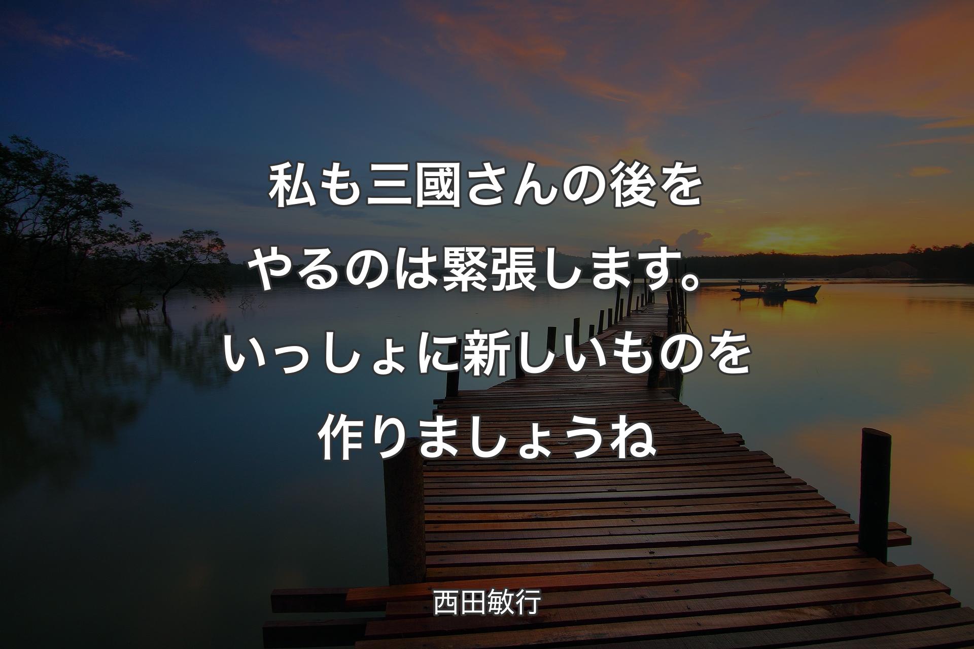 私も三國さんの後をやるのは緊張します。いっしょに新しいものを作りましょうね - 西田敏行